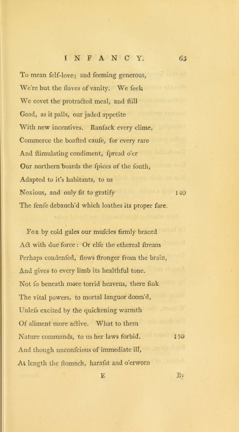 To mean felf-love; and feeming generous. We’re but the flaves of vanity. We feekj We covet the protra&ed meal, and dill Goad, as it palls, our jaded appetite With new incentives. Ranfack every clime. Commerce the boafted caufe, for every rare And flimulating condiment, fpread o’er Our northern boards the fpices of the fouth. Adapted to it’s habitants, to us Noxious, and only fit to gratify 140 The fenfe debauch’d which loathes its proper fare. For by cold gales our mufcles firmly braced A6t with due force: Or elfe the ethereal ftream Perhaps condenfed, flows ftronger from the brain, And gives to every limb its healthful tone. Not fo beneath more torrid heavens, there fink The vital powers, to mortal languor doom’d, Unlefs excited by the quickening warmth Of aliment more a£tive. What to them Nature commands, to us her laws forbid. 15Q And though unconfcious of immediate ill. At length the ftomach, harafst and o’erworn E By