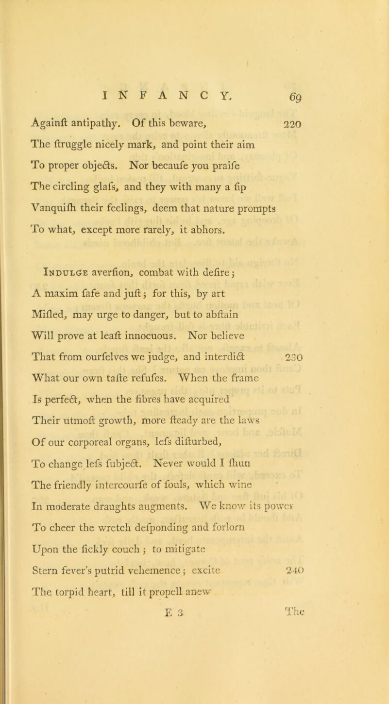 Againft antipathy. Of this beware, 220 The ftruggle nicely mark, and point their aim To proper objedts. Nor becaufe you praife The circling glafs, and they with many a lip Vanquifh their feelings, deem that nature prompts To what, except more rarely, it abhors. Indulge averlion, combat with defire j A maxim fafe and juft 5 for this, by art Milled, may urge to danger, but to abftain Will prove at leaft innocuous. Nor believe That from ourfelves we judge, and interdidt 230 What our own tafte refufes. When the frame Is perfedt, when the fibres have acquired Their utmoft growth, more fteady are the laws Of our corporeal organs, lefs difturbed. To change lefs fubjedt. Never would I Hum The friendly intercourfe of fouls, which wine In moderate draughts augments. We know its power To cheer the wretch defponding and forlorn Upon the lickly couch ; to mitigate Stern fever’s putrid vehemence ; excite 240 The torpid heart, till it propell anew E 3 The