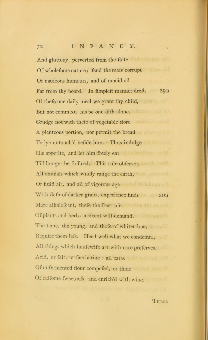 And gluttony, perverted from the ftate Of wholefome nature; fend the mafs corrupt Of naufeous humours, and of rancid oil Far from thy board. In fimplefl: manner dreft, 29O Of thefe one daily meal we grant thy child. But not commixt, his be one difh alone. Grudge not with thefe of vegetable ftore A plenteous portion, nor permit the bread To lye untouch’d befide him. Thus indulge His appetite, and let him freely eat Till hunger be fufficed. This rule obferve j All animals which wildly range the earth. Or fluid air, and all of vigorous age With flefli of darker grain, experience finds 300 More alkalefcent, thefe the freer ufe Of plants and herbs acefcent. will demand. The tame, the young, and thofe of whiter hue. Require them lefs. Heed well what we condemn.; All things which houfewife art with care preferves. Acid, or fait, or faccharine : all cates 01 unfermented flour compofed, or thofe Of fulfome fweetnefs, and enrich’d with wine. TlIESE