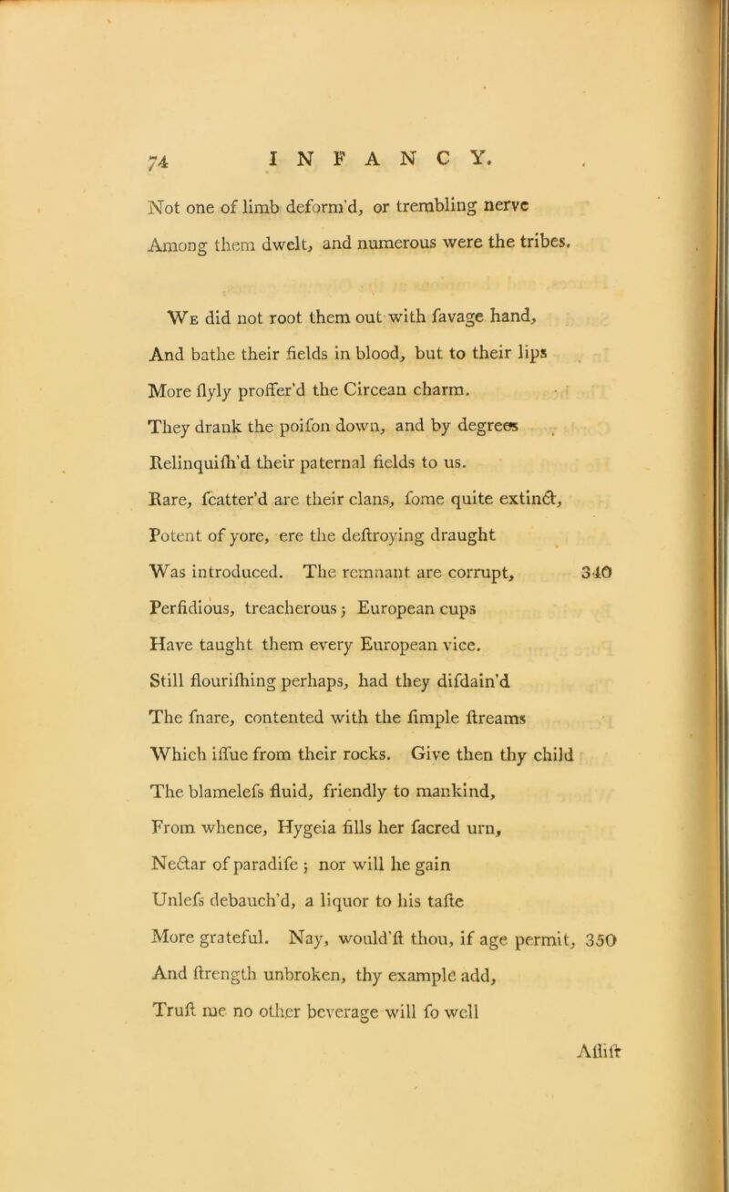 Not one of limb deform'd, or trembling nerve Among them dwelt, and numerous were the tribes. We did not root them out with favage hand. And bathe their fields in blood, but to their lips More flyly proffer’d the Circean charm. They drank the poifon down, and by degrees Itelinquifh’d their paternal fields to us. Hare, fcatter’d are their clans, fome quite extindl. Potent of yore, ere the deftroying draught Was introduced. The remnant are corrupt, 340 Perfidious, treacherous j European cups Have taught them every European vice. Still flourifhing perhaps, had they difdain'd The fnare, contented with the fimple flreams Which iffue from their rocks. Give then thy child The blamelefs fluid, friendly to mankind. From whence, Hygeia fills her facred urn, Neftar of paradife ; nor will he gain Unlefs debauch’d, a liquor to his tafte More grateful. Nay, would’fl thou, if age permit, 350 And flrength unbroken, thy example add. Trull me no other beverage will fo well Alii It