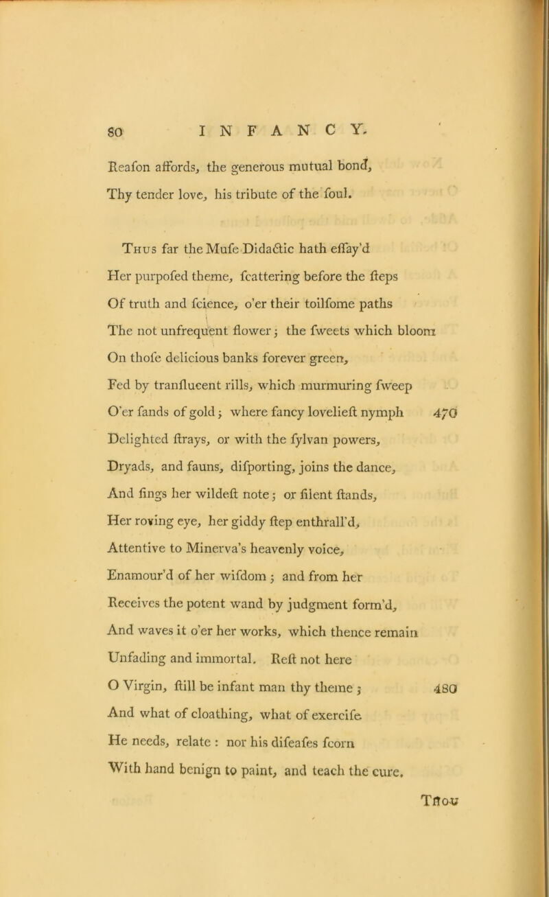 Reafon affords, the generous mutual bond. Thy tender love, his tribute of the foul. Thus far the Mufe Didadtic hath effay’d Her purpofed theme, fcattering before the Reps Of truth and fcience, o’er their toilfome paths The not unfrequent flower 5 the fweets which bloom On thole delicious banks forever green. Fed by tranflucent rills, which murmuring fvveep O’er fands of gold, where fancy lovelieft nymph 4/0 Delighted ftrays, or with the fylvan powers. Dryads, and fauns, difporting, joins the dance. And lings her wildeft note; or fllent Hands, Her roving eye, her giddy ftep enthrall’d. Attentive to Minerva’s heavenly voice. Enamour’d of her wifdom ; and from her Receives the potent wand by judgment form’d. And waves it o’er her works, which thence remain Unfading and immortal. Reft not here O Virgin, ftill be infant man thy theme ; 480 And what of cloathing, what of exercife He needs, relate : nor his difeafes fcorn With hand benign to paint, and teach the cure. Ttto-u