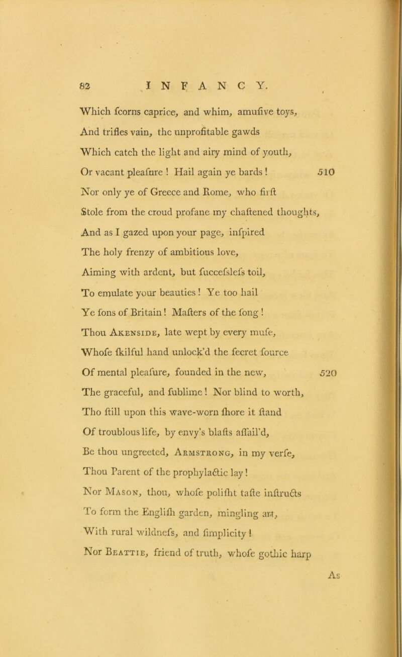 Which .(corns caprice, and whim, amufive toys. And trifles vain, the unprofitable gawds Which catch the light and airy mind of youth. Or vacant pleafure ! Hail again ye bards! 510 Nor only ye of Greece and Rome, who fh ft Stole from the croud profane my chaftened thoughts. And as I gazed upon your page, infpired The holy frenzy of ambitious love, Aiming with ardent, but fuccefslefs toil. To emulate your beauties! Ye too hail Ye fons of Britain! Matters of the long ! Thou Akenside, late wept by every rnufe, Whofe fkilful hand unlock’d the fecret fource Of mental pleafure, founded in the new, 520 The graceful, and fublime! Nor blind to worth, Tho (till upon this wave-worn (hore it (land Of troublous life, by envy’s blafts aflail’d. Be thou ungreeted, Armstrong, in my verfe. Thou Parent of the prophyla&ic lay! Nor Mason, thou, whofe polifht tafte inftrudts To form the Englilh garden, mingling ar.t. With rural wildnefs, and fimplicity ! Nor Beattie, friend of truth, whofe gothic harp As