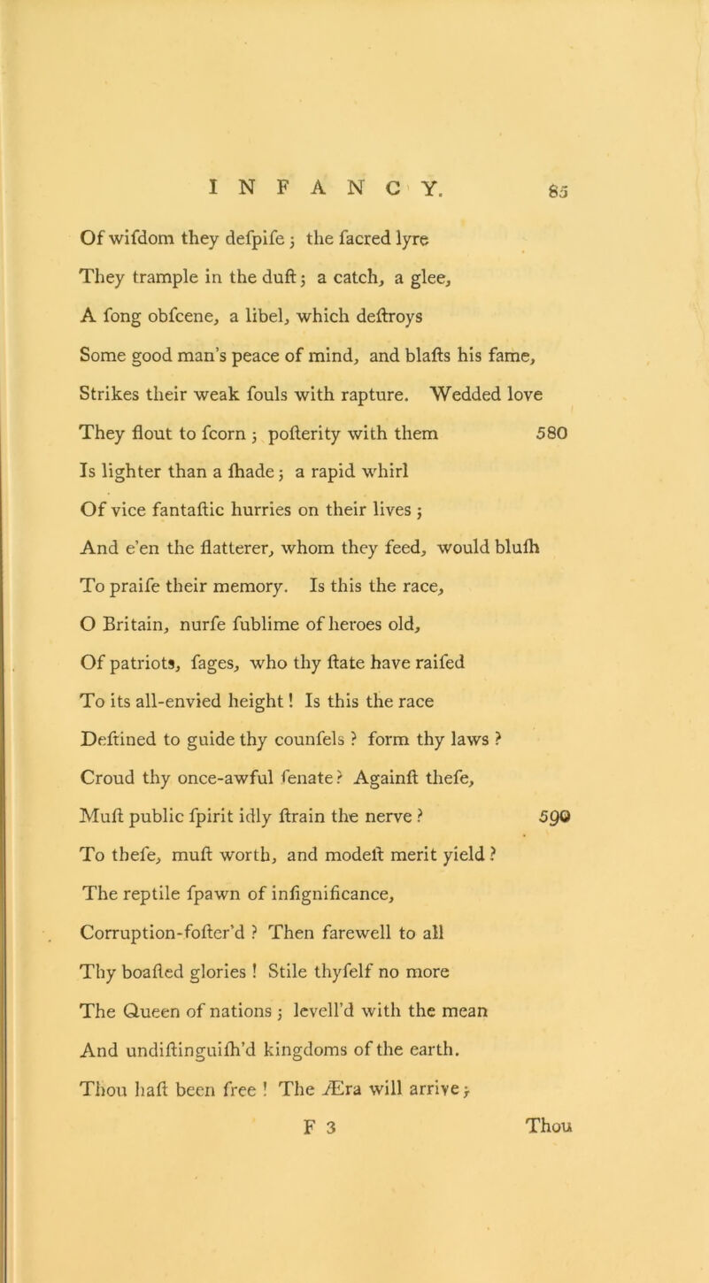 Of wifdom they defpife 3 the facred lyre They trample in the duft 3 a catch, a glee, A fong obfcene, a libel, which deftroys Some good man’s peace of mind, and blafts his fame. Strikes their weak fouls with rapture. Wedded love They flout to fcorn 3 pofterity with them 580 Is lighter than a lhade 3 a rapid whirl Of vice fantaftic hurries on their lives ; And e’en the flatterer, whom they feed, would bluth To praife their memory. Is this the race, O Britain, nurfe fublime of heroes old. Of patriots, fages, who thy ftate have raifed To its all-envied height! Is this the race Deftined to guide thy counfels ? form thy laws ? Croud thy once-awful fenate ? Againfl: thefe, Muft public fpirit idly ftrain the nerve ? 590 To thefe, muft worth, and model!: merit yield ? The reptile fpawn of inflgnificance, Corruption-fofter’d ? Then farewell to all Thy boafled glories ! Stile thyfelf no more The Queen of nations j levell’d with the mean And undiftinguifh’d kingdoms of the earth. Thou hafl been free ! The YEra will arrive -T F 3 Thou