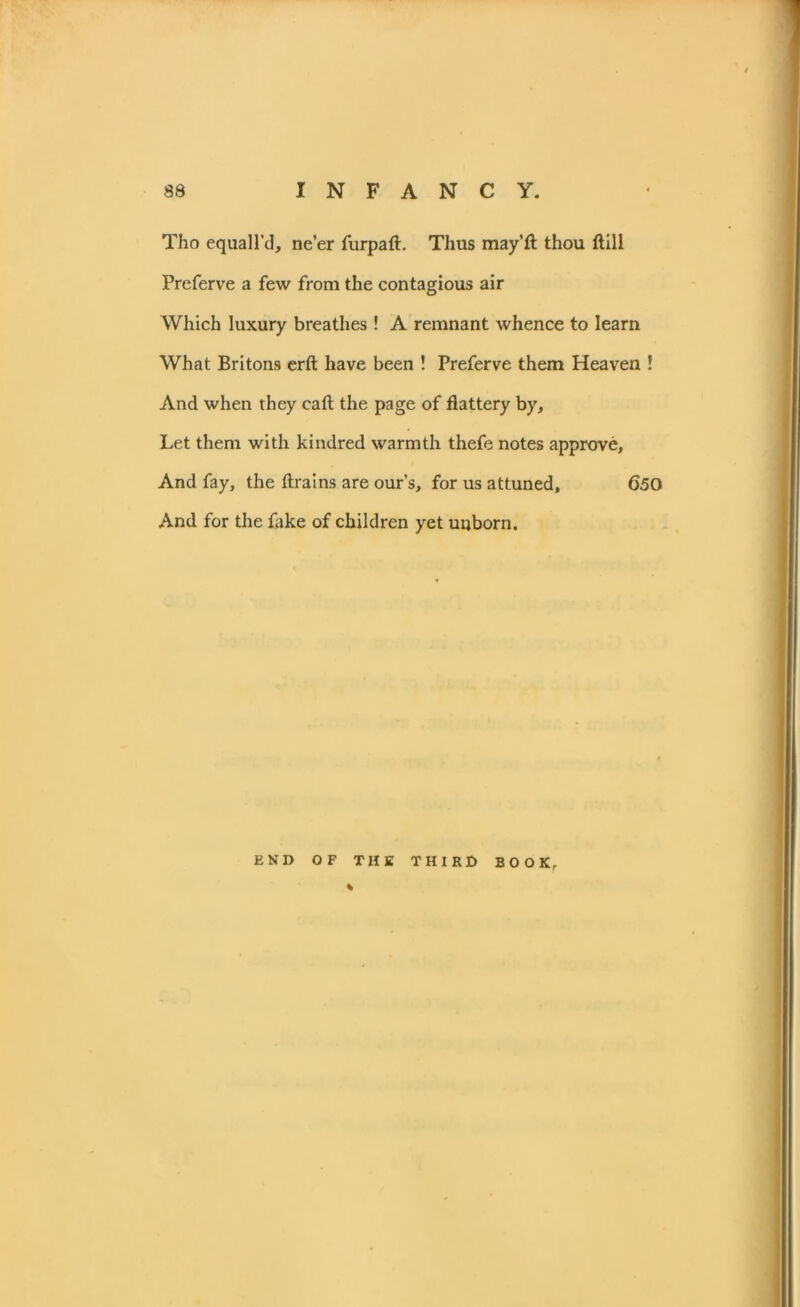 Tho equall’d, ne’er furpaft. Thus may’ft thou ftill Preferve a few from the contagious air Which luxury breathes ! A remnant whence to learn What Britons erft have been ! Preferve them Heaven ! And when they caft the page of flattery by. Let them with kindred warmth thefe notes approve. And fay, the ftrains are ours, for us attuned, 650 And for the fake of children yet unborn. END OF THE THIRD BOOK, %
