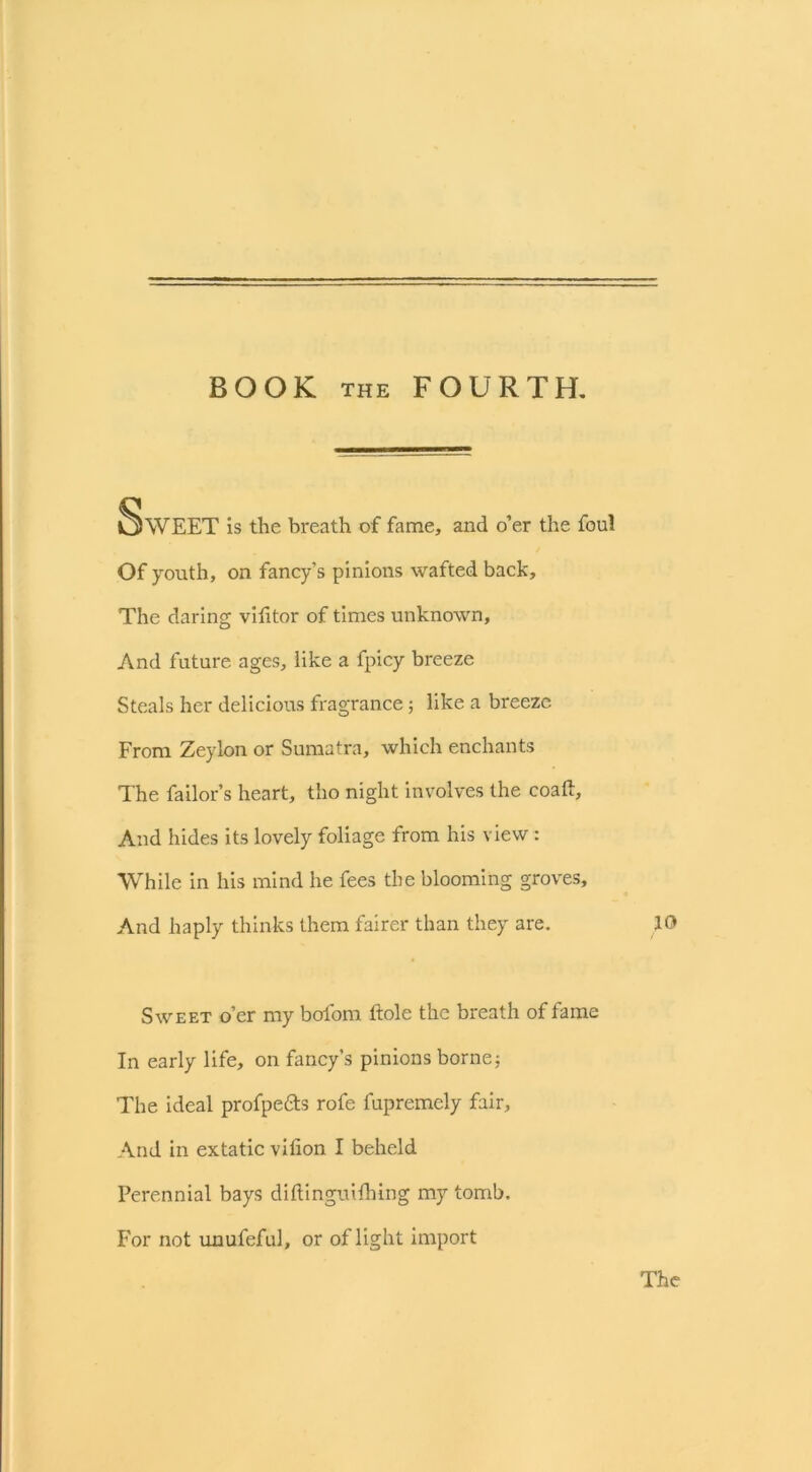 BOOK THE FOURTH. Sweet is the breath of fame, and o’er the foul Of youth, on fancy’s pinions wafted back. The daring vilitor of times unknown, And future ages, like a fpicy breeze Steals her delicious fragrance; like a breeze From Zeylon or Sumatra, which enchants The failor’s heart, tho night involves the coaft. And hides its lovely foliage from his view : While in his mind he fees the blooming groves. And haply thinks them fairer than they are. Sweet o’er my bofom hole the breath of fame In early life, on fancy’s pinions borne; The ideal profpe&s rofe fupremely fair, And in extatic vilion I beheld Perennial bays diftinguilhing my tomb. For not unufeful, or of light import