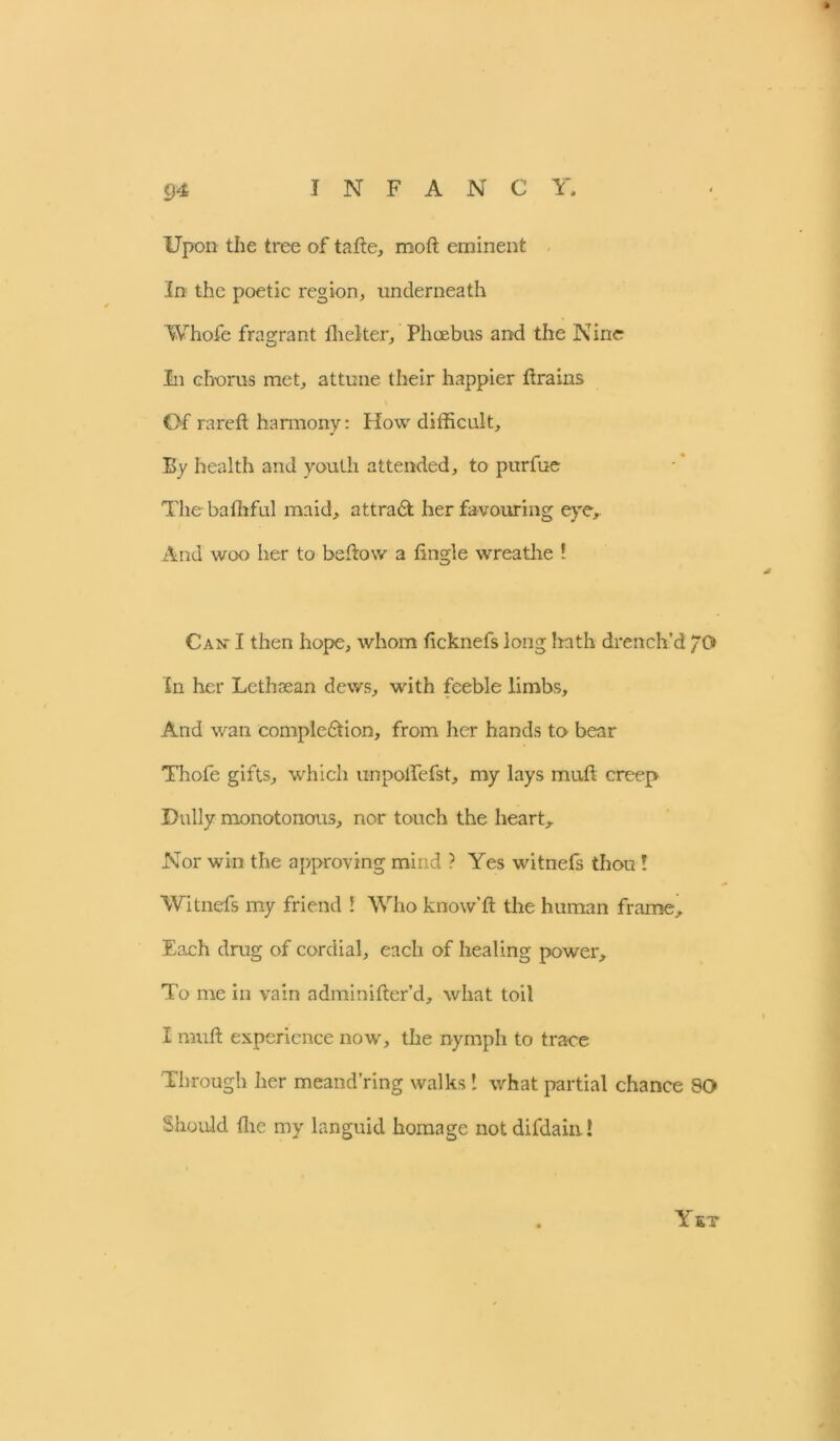 9* Upon the tree of tafte, rooft eminent in the poetic region, underneath Whofe fragrant fhelter, Phoebus and the Nine In chorus met, attune their happier drains Of rare ft harmony: How difficult. By health and youth attended, to purfue The bafhful maid, attradt her favouring eye. And woo her to beftow a tingle wreathe ! Can* I then hope, whom ficknefs long hath drench’d /0> In her Lethsean dews, with feeble limbs. And wan compledtion, from her hands to bear Thofe gifts, which u-npoflefst, my lays muft creep Dully monotonous, nor touch the heart. Nor win the approving mind ? Yes witnefs thou ! Witnefs my friend ! Who know’ft the human frame. Each drug of cordial, each of healing power. To me in vain adminifter’d, what toil I muft experience now, the nymph to trace Through her meand’ring walks 1 what partial chance 90 Should flic my languid homage not difdain! Yet