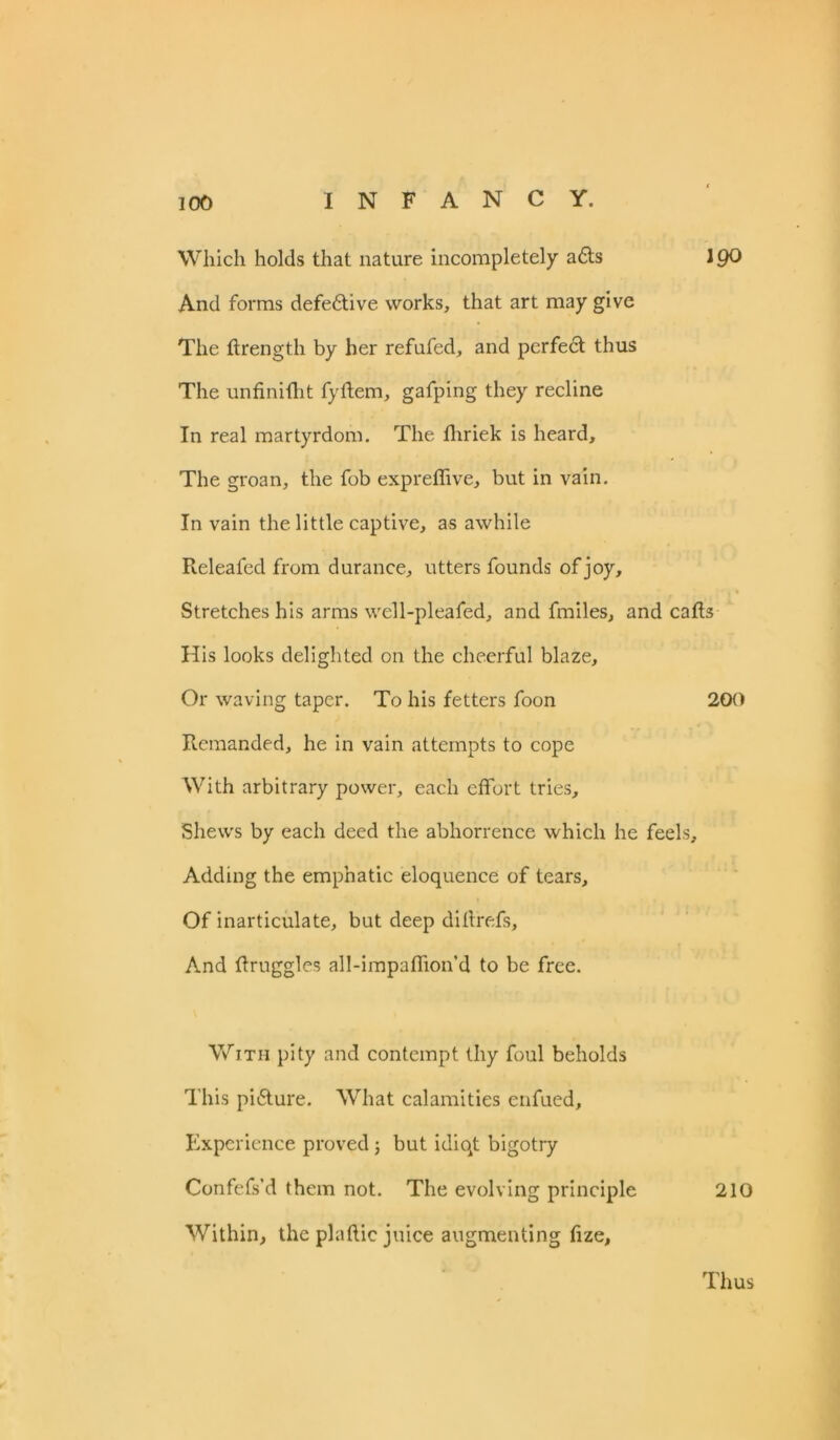 Which holds that nature incompletely a<5ts IQO And forms defective works, that art may give The ftrength by her refufed, and perfedt thus The unfiniftit fyflem, gafping they recline In real martyrdom. The fhriek is heard. The groan, the fob expreffive, but in vain. In vain the little captive, as awhile Releafed from durance, utters founds of joy. Stretches his arms well-pleafed, and fmiles, and calls His looks delighted on the cheerful blaze. Or waving taper. To his fetters foon 200 Remanded, he in vain attempts to cope With arbitrary power, each effort tries. Shews by each deed the abhorrence which he feels. Adding the emphatic eloquence of tears. Of inarticulate, but deep diftrefs. And flruggles all-impaffion’d to be free. With pity and contempt thy foul beholds This pitSture. What calamities enfued. Experience proved; but idiqt bigotry Confefs’d them not. The evolving principle 210 Within, the plaftic juice augmenting fize. Thus