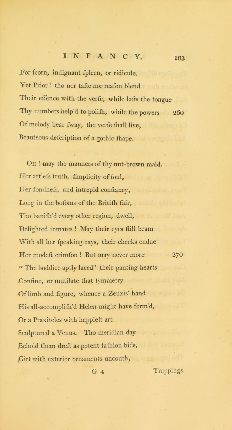 For fcorn, indignant fpleen, or ridicule. Yet Prior! tho nor tafte nor reafon blend 103 Their offence with the verfe, while lafts the tongue Thy numbers help’d to polifh, while the powers 260 Of melody bear fway, the verfe ihall live. Beauteous defcription of a gothic fliape. Oh ! may the manners of thy nut-brown maid. Her artlefs truth, fimplicity of foul. Her fondnefs, and intrepid conftancy. Long in the bofoms of the Britifh fair, Tho banifir’d every other region, dwell. Delighted inmates ! May their eyes ftill beam With all her fpeaking rays, their cheeks endue Her modeff crimfon ! But may never more 2/0 ff The boddice aptly laced” their panting hearts Confine, or mutilate that fymmetry Of limb and figure, whence a Zeuxis’ hand His all-accomplifh’d Helen might have form’d. Or a Praxiteles with happieft art Sculptured a Venus. Tho meridian day Behold them drefl: as potent fafhion bids. Girt with exterior ornaments uncouth, G 4 Trappings