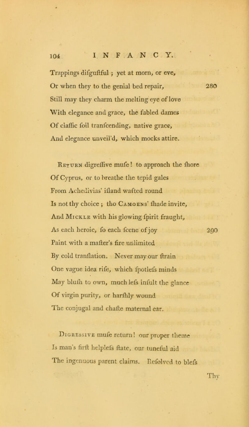 Trappings difguttful ; yet at morn, or eve. Or when they to the genial bed repair, 280 Still may they charm the melting eye of love With elegance and grace, the fabled dames Of ciatfic foil tranfcending, native grace, And elegance unveil’d, which mocks attire. Return digreflive mufe! to approach the fhore Of Cyprus, or to breathe the tepid gales From Achedivias’ itland wafted round Is not thy choice ; tho Camoens’ fliade invite. And Mickle with his glowing fpirit fraught. As each heroic, fo each fcene of joy 2Q0 Paint with a matter’s fire unlimited By cold trantlation. Never may our ftrain One vague idea rife, which fpotlefs minds May bluth to own, much lefs infult the glance Of virgin purity, or hardily wound The conjugal and chatte maternal ear. Digressive mufe return! our proper theme Is man s firft helplefs date, our tuneful aid The ingenuous parent claims. Refolvcd to blefs Thy