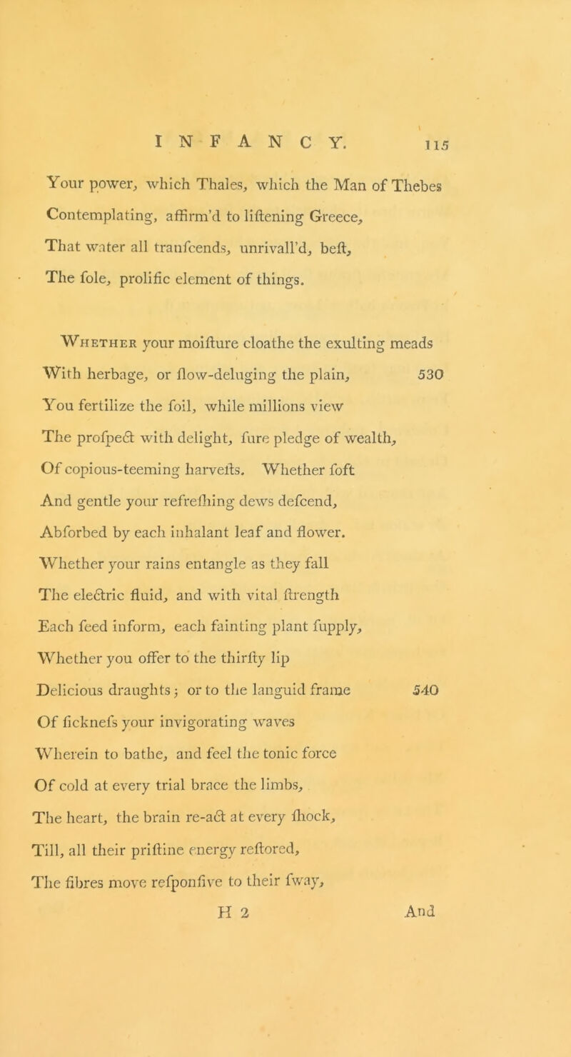 Your power, which Thales, which the Man of Thebes Contemplating, affirm’d to liftening Greece, That water all tranfcends, unrivall’d, bed. The foie, prolific element of things. Whether your moifture cloathe the exulting meads With herbage, or flow-deluging the plain, 530 You fertilize the foil, while millions view The profpedt with delight, fure pledge of wealth. Of copious-teeming liar velds. Whether foft And gentle your refrefhing dews defcend, Abforbed by each inhalant leaf and flower. Whether your rains entangle as they fall The eleftric fluid, and with vital ftrength Each feed inform, each fainting plant fupply. Whether you offer to the thirfly lip Delicious draughts 3 or to the languid frame 540 Of ficknefs your invigorating waves Wherein to bathe, and feel the tonic force Of cold at every trial brace the limbs. The heart, the brain re-act at every fhock. Till, all their prifline energy reftored. The fibres move refponfive to their fway.