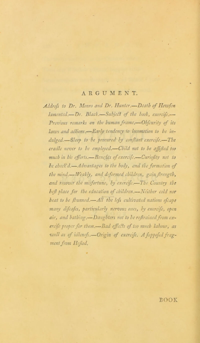 ARGUMENT. Addrefs io Dr. Monro and Dr. Hunter.—Death of IJczvfon lamented.— Dr. Black.—Subject of the book, exercife.— Previous remarks on the human frame.—Obfcurity of its laws and actions.—Early tendency to locomotion io be in- dulged.—Sleep to be procured by conjlant exercife.—The cradle never io be employed.—Child not to be. affifed too much in his efforts.—Benefits of exercife.— Curiofity not to he check'd.—Advantages to the body, and the formation of the mind.— Weakly, and dformed children, gain fir ength, and recover the misfortune, by exercife.—The. Country the hefi place for ihe education of children.—Neither cold nor heat to be fbunned.—All the lefs cultivated nations efcape many difeafes, particularly nervous ones, by exercife, open air, and bathing.—Daughters not to be refrainedfrom ex- ercife proper for them.—Bad effects of too much labour, as well as of idlenefs.—Origin of exercife, A f/ppofed frag- ment from llcfiod. BOOK