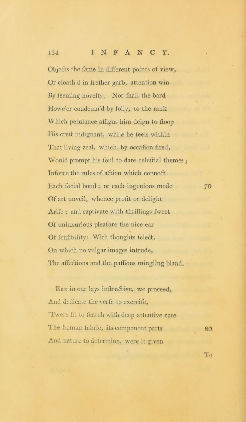 Objedts the fame in different points of view. Or cloath’d in frelher garb, attention win By feeming novelty. Nor fhall the bard Howe'er condemn’d by folly, to the rank Which petulance afligns him deign to ftoop His creft indignant, while he feels within That living zeal, which, by occafion tired. Would prompt his foul to dare celeltial themes; Inforce the rules of adtion which connedt Each focial bond or each ingenious mode 70 Of art unveil, whence profit or delight Arife ; and captivate with thrillings fweet Of unluxurious pleafure the nice ear Of fenfibility: With thoughts feledt. On which no vulgar images intrude. The affedtions and the palfions mingling bland. Ere in our lays interactive, we proceed. And dedicate the verfe to exercife, ’Twere fit to fearch with deep attentive care The human fabric, its component parts 80 » And nature to determine, were it given To