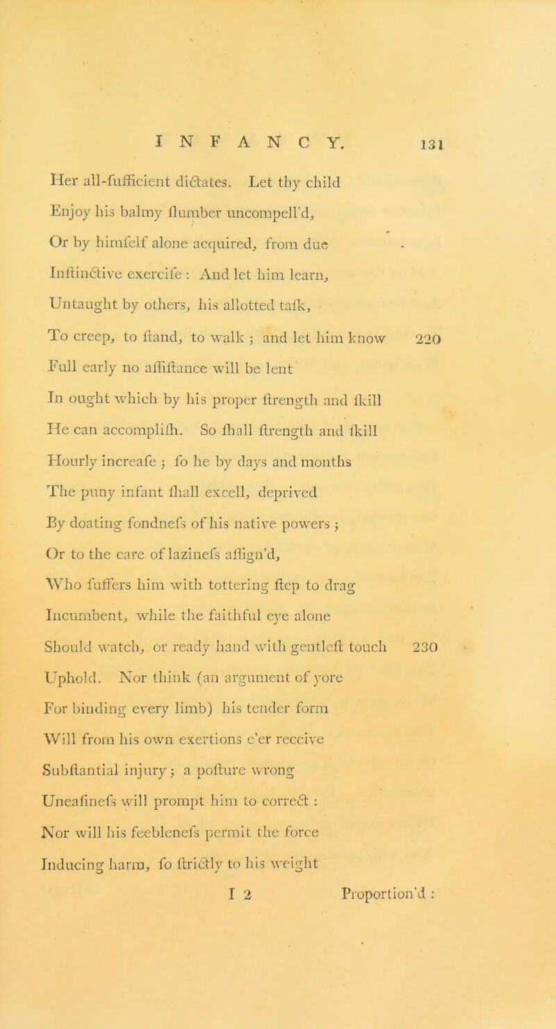 Her all-fufficient dictates. Let thy child Enjoy his balmy dumber uncomped’d. Or by himfelf alone acquired, from due IndinCtive exercile : And let him learn. Untaught by others, his allotted talk. To creep, to Hand, to walk ; and let him know 220 Full early no abidance will be lent In ought which by his proper drength and lLi 11 He can accompliih. So diall drength and ikill Hourly increafe ; fo he by days and months The puny infant fhall excell, deprived By doating fondnefs of his native powers ■, Or to the care of lazinefs affign’d. Who buffers him with tottering dep to drag Incumbent, while the faithful eye alone Should watch, or ready hand with gentled touch 230 Uphold. Nor think (an argument of yore For binding every limb) his tender form Will from his own exertions e’er receive Subdantial injury; a podure wrong Uneadnefs will prompt him to correct : Nor will his feeblenefs permit the force Inducing harm, fo dribtly to his weight I 2 Proportion'd :