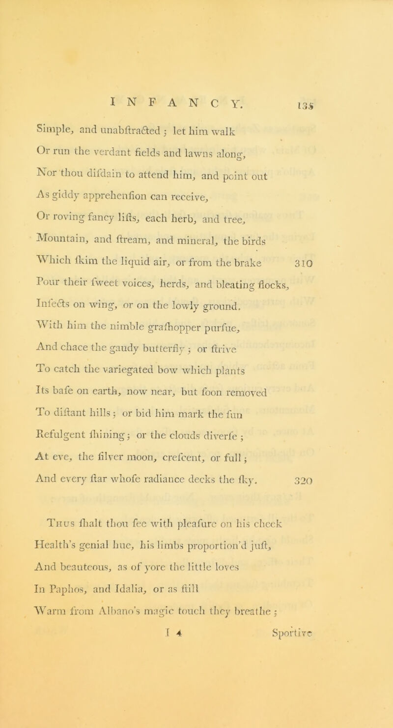 INFANCY. i3$ Simple, and unabftrafted 5 let him walk Or run the verdant fields and lawns alon°\ Nor thou difdain to attend him, and point out As giddy apprehenfion can receive. Or roving fancy lifis, each herb, and tree. Mountain, and ftream, and mineral, the birds Which lkim the liquid air, or from the brake 310 Pour their fweet voices, herds, and bleating flocks, Infe&s on wing, or on the lowly ground. With him the nimble gra 'hopper purfue. And chace the gaudy butterfly 5 or firive To catch the variegated bow which plants Its bafe on earth, now near, but foon removed To difiant hills; or bid him mark the fun Refulgent fhining; or the clouds diverfe ; At eve, the lilver moon, crefcent, or full; And every flar whofe radiance decks the Iky. 320 Thus lhalt thou fee with pleafure on his check Health’s genial hue, his limbs proportion’d juft. And beauteous, as of yore the little loves In Paphos, and Idalia, or as ftill Warm from Albano’s magic touch they breathe; 1 4 Sportive