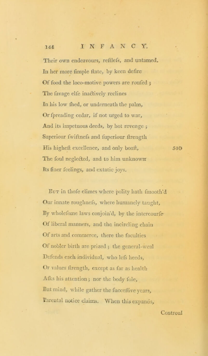 Their own endeavours, reft 1 els, and untamed. In her more Ample Hate, by keen defire Of food the loco-motive powers are roufed 5 The favage elfe ina£tively reclines In his low filed, or underneath the palm, Orfpreading cedar, if not urged to war. And its impetuous deeds, by hot revenge ; Superiour fwiftnefs and fuperiour firength His higheft excellence, and only boafi. The foul negledted, and to him unknowir its finer feelings, and extatic joys. Eut in thofe climes where polity hath fmooth'd Our innate roughnefs, where humanely taught. By wholefome laws conjoin’d, by the intcrcourfe Of liberal manners, and the incircling chain Of arts and commerce, there the faculties Of nobler birth are prized ; the general-weal Defends each individual, who lefs heeds. Or values firength, except as far as health Aiks his attention; nor the body foie, Eut mind, while gather the fuccefiive years. Parental notice claims. When this expands. 510 Controu!