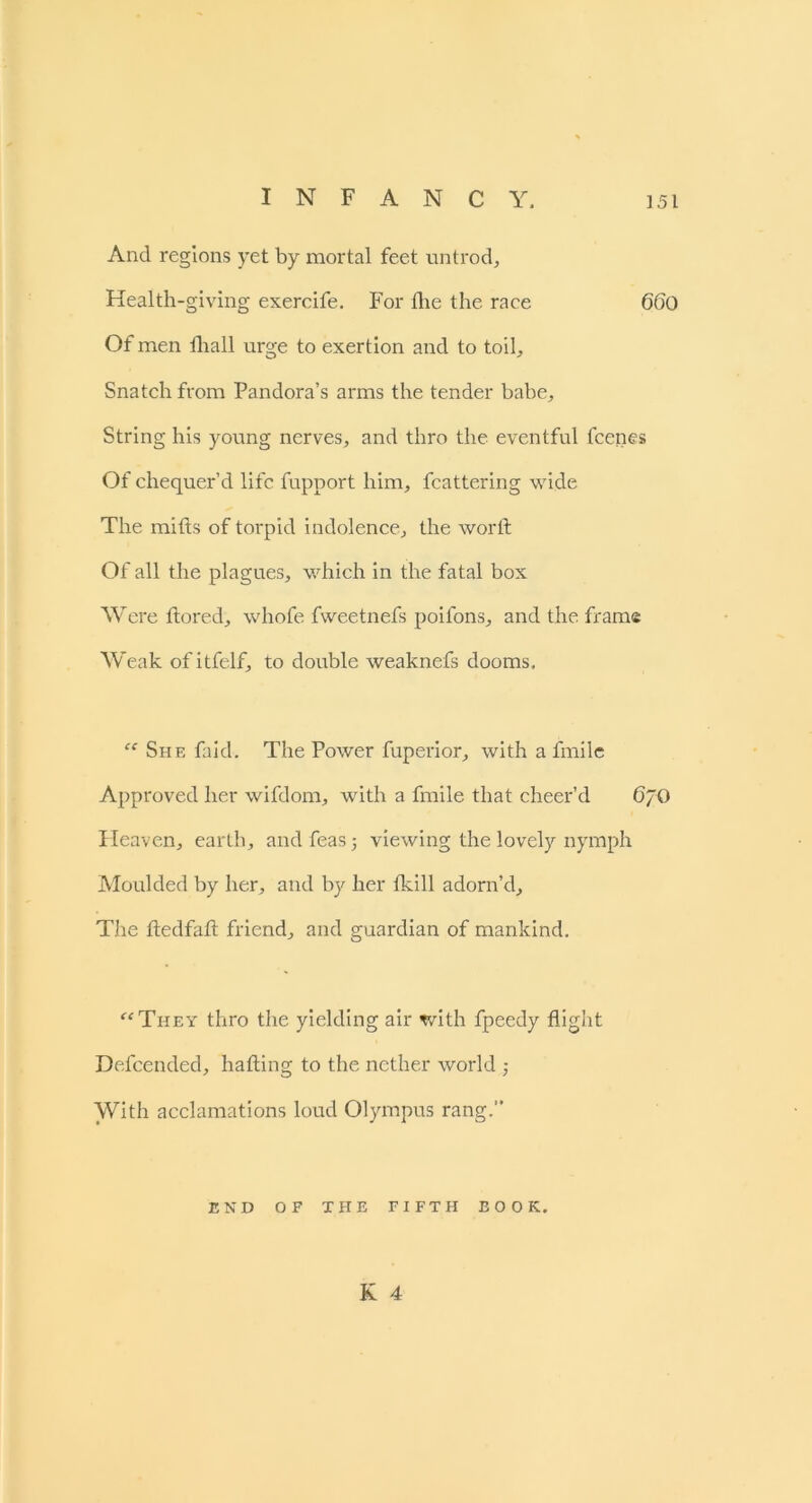 And regions yet by mortal feet untrod. Health-giving exercife. For the the race 660 Of men fhall urge to exertion and to toil. Snatch from Pandora’s arms the tender babe. String his young nerves, and thro the eventful fcenes Of chequer’d life fupport him, fcattering wide The mifts of torpid indolence, the word Of all the plagues, which in the fatal box Were tiered, whofe fweetnefs poifons, and the frame Weak of itfelf, to double weaknefs dooms. “ She faid. The Power fuperior, with a fmile Approved her wifdom, with a fmile that cheer’d 6/0 Heaven, earth, andfeas; viewing the lovely nymph Moulded by her, and by her tkill adorn’d. The tledfatl friend, and guardian of mankind. “They thro the yielding air with fpeedy flight Defcended, hading to the nether world ; With acclamations loud Olympus rang.” END OF THE FIFTH BOOK.