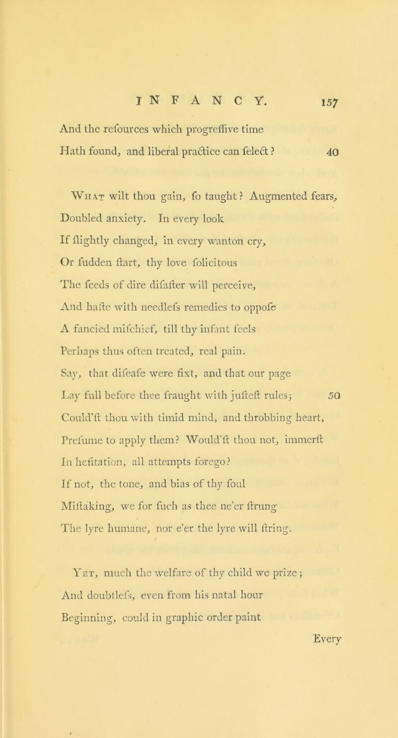 And the refources which progreffive time Hath found., and liberal practice can feleft ? 40 Wh a.t wilt thou gain, fo taught ? Augmented fears. Doubled anxiety. In every look If flightly changed, in every wanton cry. Or fudden flart, thy love folicitous The feeds of dire difalter will perceive; And hade with needlefs remedies to oppofe A fancied mifchief, till thy infant feels Perhaps thus often treated; real pain. Say, that difeafe were fixt, and that our page Lay full before thee fraught with jufteft rules5 50 Could’ft thou with timid mind, and throbbing heart. Prefume to apply them? Would'it thou not, immerft In hefitation, all attempts forego? If not, the tone, and bias of thy foul Mitlaking, we for fuch as thee ne’er ftrung The lyre humane, nor e’er the lyre will firing. Yet, much the welfare of thy child we prize; And doubtlefs, even from his natal hour Beginning, could in graphic order paint Every