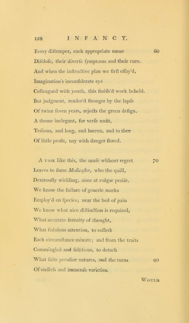 Every diftemper, each appropriate name 6'0 Difclofe, their diverfe fymptoms and their cure. And when the inftrudtive plan we firfi: elTay’d^ Imagination’s inconfiderate eye Colleagued with youth, this finifh’d work beheld. But judgment, render’d ftronger by the lapfe Of twice feven years, rejedts the green defign. A theme inelegant, for verfe unfit. Tedious, and long, and barren, and to thee Of little profit, nay with danger ftored. A task like this, the mufe without regret JO Leaves to fome Mcdicajicr, who the quill, Dextroufly wielding, aims at vulgar praife. We know the failure of generic marks Employ’d on fpecies; near the bed of pain We know what nice diftindtion is required. What accurate ferenity of thought. What fedulous attention, to colledt Each circumftance minute5 and from the traits Commingled and fidtitious, to detach What fuits peculiar natures, and the turns 80 Of endlefs and immenfe varieties. Would