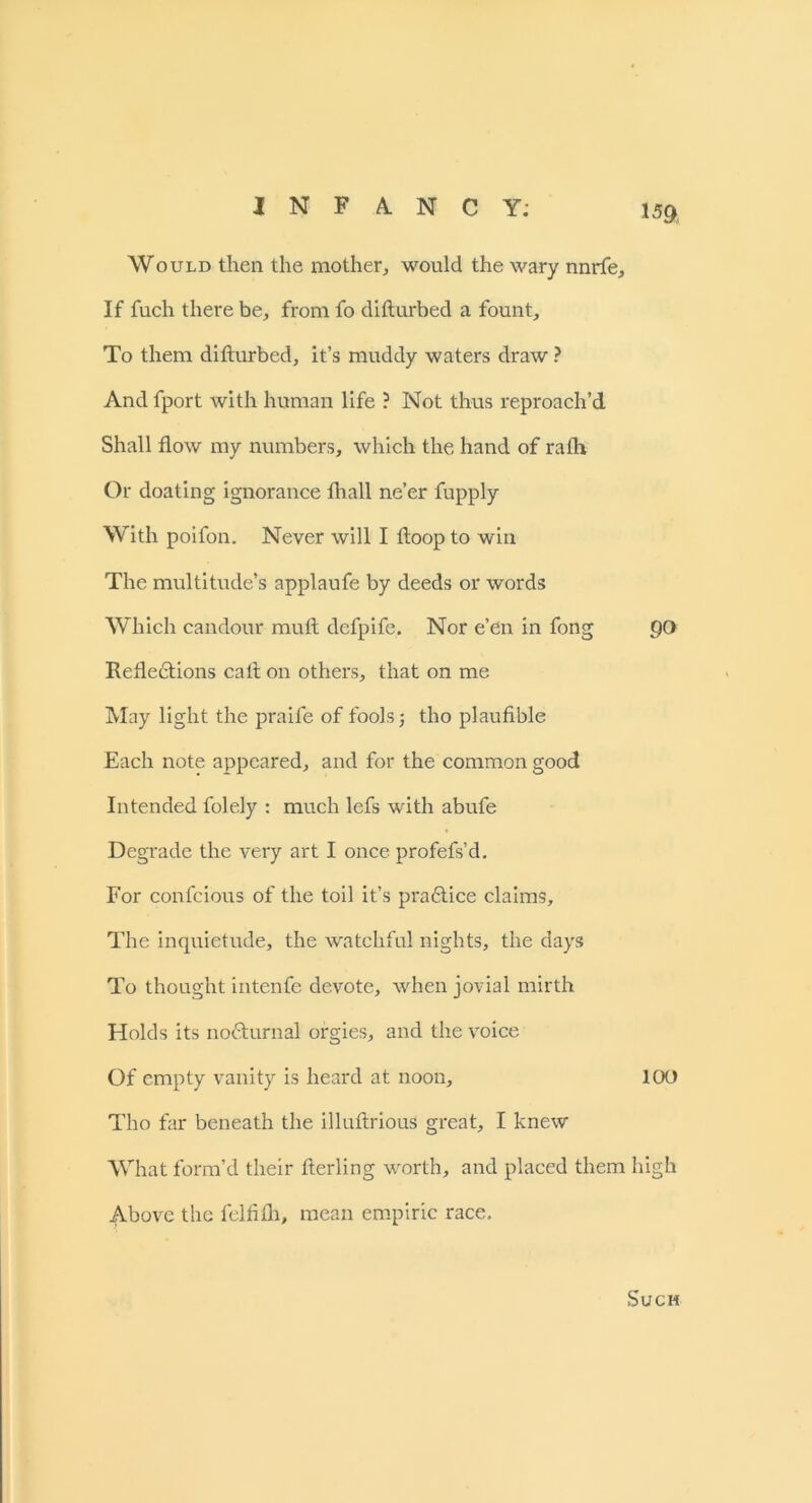 15ft Would then the mother, would the wary nnrfe. If fuch there be, from fo difturbed a fount. To them difturbed, it’s muddy waters draw ? And fport with human life ? Not thus reproach’d Shall flow my numbers, which the hand of rafh Or doating ignorance fhall ne’er fupply With poifon. Never will I ftoop to win The multitude’s applaufe by deeds or words Which candour mutt defpife. Nor e’en in fong go Refleftions call on others, that on me May light the praife of fools ■, tho plaufible Each note appeared, and for the common good Intended folely : much lefs with abufe Degrade the very art I once profefs’d. For confcious of the toil it’s practice claims. The inquietude, the watchful nights, the days To thought intenfe devote, when jovial mirth Holds its nocturnal orgies, and the voice Of empty vanity is heard at noon, 100 Tho far beneath the illuftrious great, I knew What form’d their fterling worth, and placed them high Above the felfifh, mean empiric race. Such