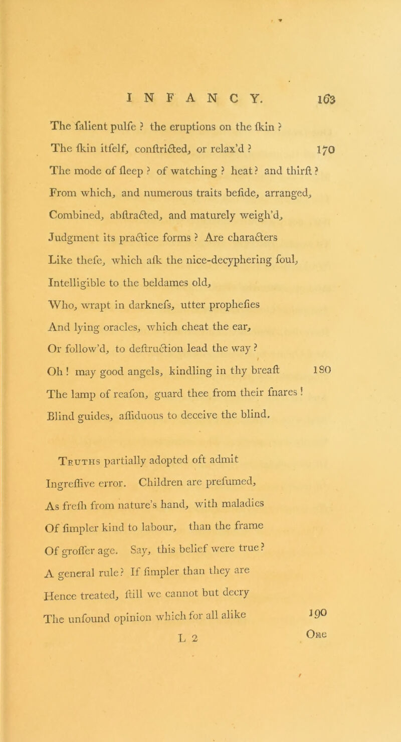 The falient pulfe ? the eruptions on the fkin ? The fkin itfelf, condri&ed, or relax’d ? 170 The mode of deep ? of watching ? heat? and third ? From which, and numerous traits betide, arranged. Combined, abdradted, and maturely weigh’d. Judgment its practice forms ? Are characters Like thefe, which atk the nice-decyphering foul, Intelligible to the beldames old. Who, wrapt in darknefs, utter propheties And lying oracles, which cheat the ear. Or follow’d, to dedruction lead the way ? I . Oh ! may good angels, kindling in thy bread The lamp of reafon, guard thee from their fnares! Blind guides, affiduous to deceive the blind. ISO Truths partially adopted oft admit Ingredive error. Children are prefumed. As fretli from nature’s hand, with maladies Of Ampler kind to labour, than the frame Of grofler age. Say, this belief were true ? A general rule? If Ampler than they are Hence treated, dill we cannot but decry The unfound opinion which foi all alike L 2 J 90 One 9