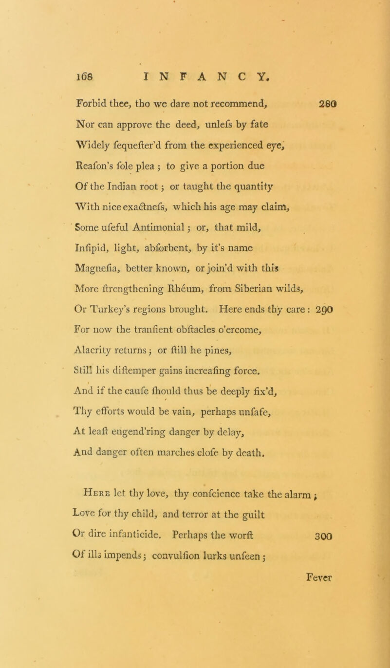 Forbid thee, tho we dare not recommend, 280 Nor can approve the deed, unlefs by fate Widely fequefter’d from the experienced eye, Reafon’s foie plea ; to give a portion due Of the Indian root; or taught the quantity With niceexadtnefs, which his age may claim. Some ufeful Antimonial; or, that mild. Inlipid, light, abforbent, by it’s name Magnelia, better known, or join’d with this More ftrengthening Rheum, from Siberian wilds. Or Turkey’s regions brought. Here ends thy care: 200 For now the tranfient obftacles o’ercome. Alacrity returns; or Rill he pines. Still his diltcmper gains increaling force. i And if the caufe fhould thus be deeply fix’d. Thy efforts would be vain, perhaps unfafe. At lead: engend’ring danger by delay. And danger often marches clofe by death. Here let thy love, thy confcience take the alarm ; Love for thy child, and terror at the guilt Or dire infanticide. Perhaps the worft 300 Of ills impends; convullion lurks unfeen; Fever