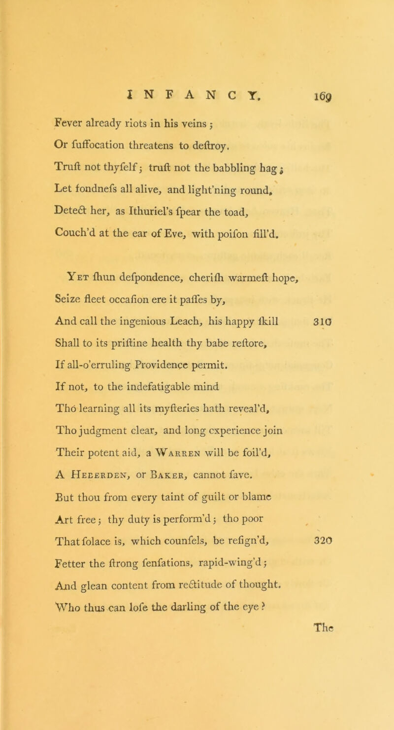 Fever already riots in his veins; Or fuffocation threatens to deftroy. Truft not thyfelf j truft not the babbling hagj Let fondnefs all alive, and light’ning round, Detedt her, as Ithuriel’s fpear the toad. Couch’d at the ear of Eve, with poifon fill’d. Yet fhun defpondence, cherifh warmeft hope. Seize fleet occafion ere it palfes by, And call the ingenious Leach, his happy lkill 310 Shall to its priftine health thy babe reftore. If all-o’erruling Providence permit. If not, to the indefatigable mind Tho learning all its myfteries hath reveal’d, Tho judgment clear, and long experience join Their potent aid, a Warren will be foil’d, A Heeerden, or Baker, cannot fave. But thou from every taint of guilt or blame Art free; thy duty is perform’d 5 tho poor That folace is, which counfels, be refign’d, 320 Fetter the ftrong fenfations, rapid-wing’d; And glean content from redtitude of thought. Who thus can lofe the darling of the eye ?