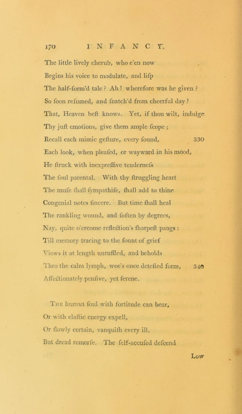 The little lively cherub, who e’en now Begins his voice to modulate, and lifp The half-form’d tale ? Ah ! wherefore was he given ? So foon refumed, and fnatch’d from cheerful day ? That, Heaven heft knows. Yet, if thou wilt, indulge Thy juft emotions, give them ample fcope ; Recall each mimic gefture, every found, 330 Each look, when pleafed, or wayward in his mood. He ftruck with inexpreflive tendernefs The foul parental. With thy ftruggling heart The mufe fliall fympathife, fhall add to thine Congenial notes fincere. But time fhall heal The rankling wound, and foften by degrees. Nay, quite o’ercome reflection’s fliarpeft pangs : Till memory tracing to the fount of grief Views it at length unruffled, and beholds Thro the calm lymph, woe’s once detefted form, 3d© Affectionately penfive, yet ferene. The human foul with fortitude can bear. Or with elaftic energy expell. Or flowly certain, vanquifh every ill, But dread remorfe. The felf-accufed defeend I Low