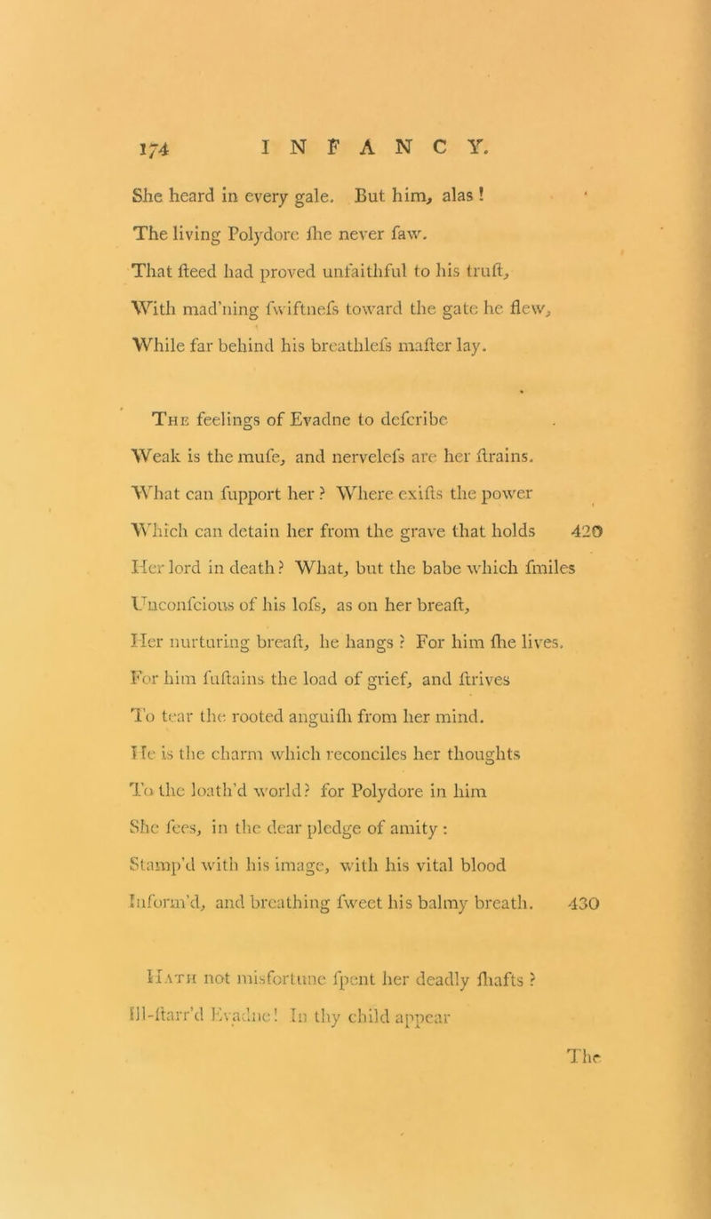 She heard in every gale. But him, alas ! The living Polydore the never faw. That fteed had proved unfaithful to his truft. With mad’ning fvviftnefs toward the gate he flew. While far behind his breathlefs mafter lay. The feelings of Evadne to defcribe Weak is the mufe, and nervelefs are her flrains. What can fupport her ? Where exifts the power Which can detain her from the grave that holds 420 Her lord in death? What, but the babe which fmiles Uuconfcious of his lofs, as on her breaft. Her nurturing breaft, he hangs ? For him the lives. For him fuftains the load of grief, and ftrives To tear the rooted anguifh from her mind. I le is the charm which reconciles her thoughts To the loath’d world? for Polydore in him She fees, in the dear pledge of amity : Stamp’d with his image, with his vital blood Inform’d, and breathing fweet his balmy breath. 430 Hath not misfortune fpent her deadly fliafts ? Ul-ftarr’d Evadne! In thy child appear The