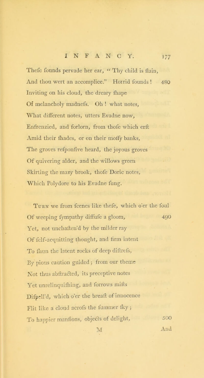 Thefe founds pervade her ear, “ Thy child is flain. And thou wert an accomplice.” Hoi rid founds ! 480 Inviting on his cloud, the dreary fhape Of melancholy madnefs. Oh ! what notes. What different notes, utters Evadne now, Enfrenzied, and forlorn, from thofe which erfl Amid their fhades, or on their moffy banks. The groves refponfive heard, the joyous groves Of quivering alder, and the willows green Skirting the mazy brook, thofe Doric notes. Which Polydore to his Evadne fung. Turn we from fcenes like thefe, which o’er the foul Of weeping fympathy diffufe a gloom, 4QU Yet, not unchaften’d by the milder ray Of felf-acquitting thought, and firm intent To fiiun the latent rocks of deep diftrefs. By pious caution guided; from our theme Not thus abftra&ed, its preceptive notes Yet unrelinquifhing, and forrows mills Difpell’d, which o’er the bread of innocence Flit like a cloud acrofs the fummer fky j To happier manfions, obje&s of delight, M 500 And