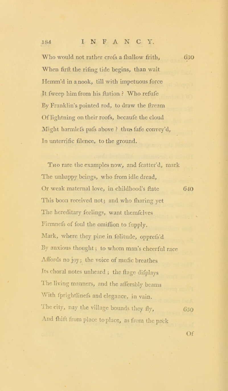 Who would not rather crofs a {hallow frith, 630 t When firft the riling tide begins, than wait Hemm’d in a nook, till with impetuous force It fweep him from his hat ion ? Who refufe By Franklin’s pointed rod, to draw the dream Of lightning on their roofs, becaufe the cloud Might harmlefs pafs above ? thus l’afe convey’d. In unterrific filence, to the ground. Tho rare the examples now, and fcatter’d, mark The unhappy beings, who from idle dread. Or weak maternal love, in childhood’s hate 640 This boon received not5 and who {haring yet The hereditary feelings, want themfelves Firmnefs of foul the omiflion to fupply. Mark, where they pine in folitude, opprefs’d By anxious thought ; to whom man’s cheerful race Affords no joy; the voice of mu fie breathes Its choral notes unheard ; the ftage difplays The living manners, and the affembly beams With fprightlinefs and elegance, in vain. The city, nay the village bounds they fly, OoO And fhitt from place to place, as from the pack Of