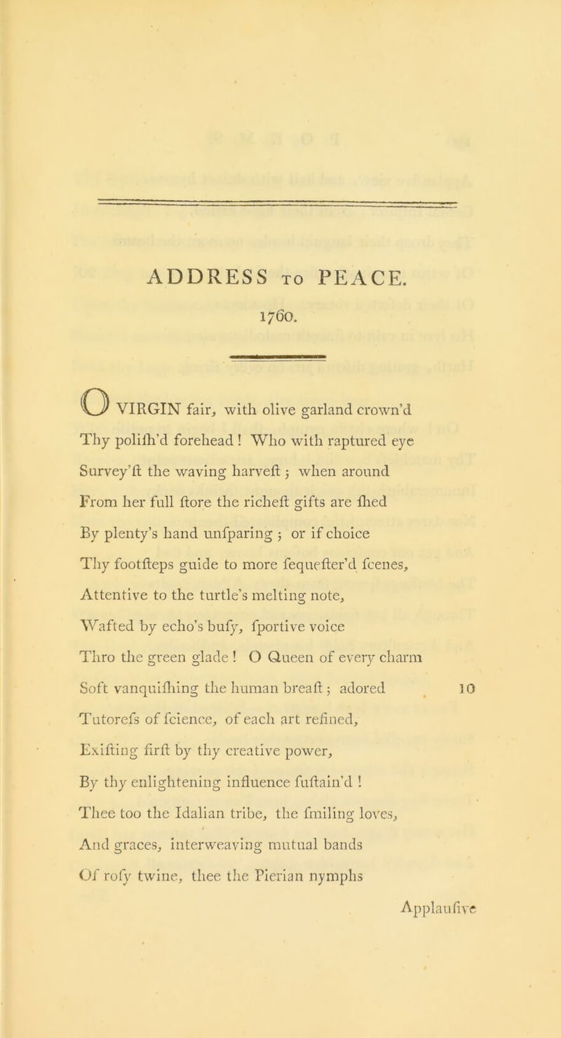 ADDRESS to PEACE. 1760. C3 VIRGIN fair, with olive garland crown’d Thy polilh’d forehead ! Who with raptured eye Survey’d; the waving liarved 5 when around From her full dore the riched gifts are died By plenty’s hand unfparing ; or if choice Thy footdeps guide to more fequeder’d fcenes. Attentive to the turtle’s melting note. Wafted by echo’s bufy, fportive voice Thro the green glade ! O Queen of every charm Soft vanquidiing the human bread ; adored 10 Tutorefs of fcience, of each art redned, Exifting drd by thy creative power. By thy enlightening induence fudain’d ! Thee too the Idalian tribe, the fmiliug loves. And graces, interweaving mutual bands Of rofy twine, thee the Pierian nymphs Applaufive