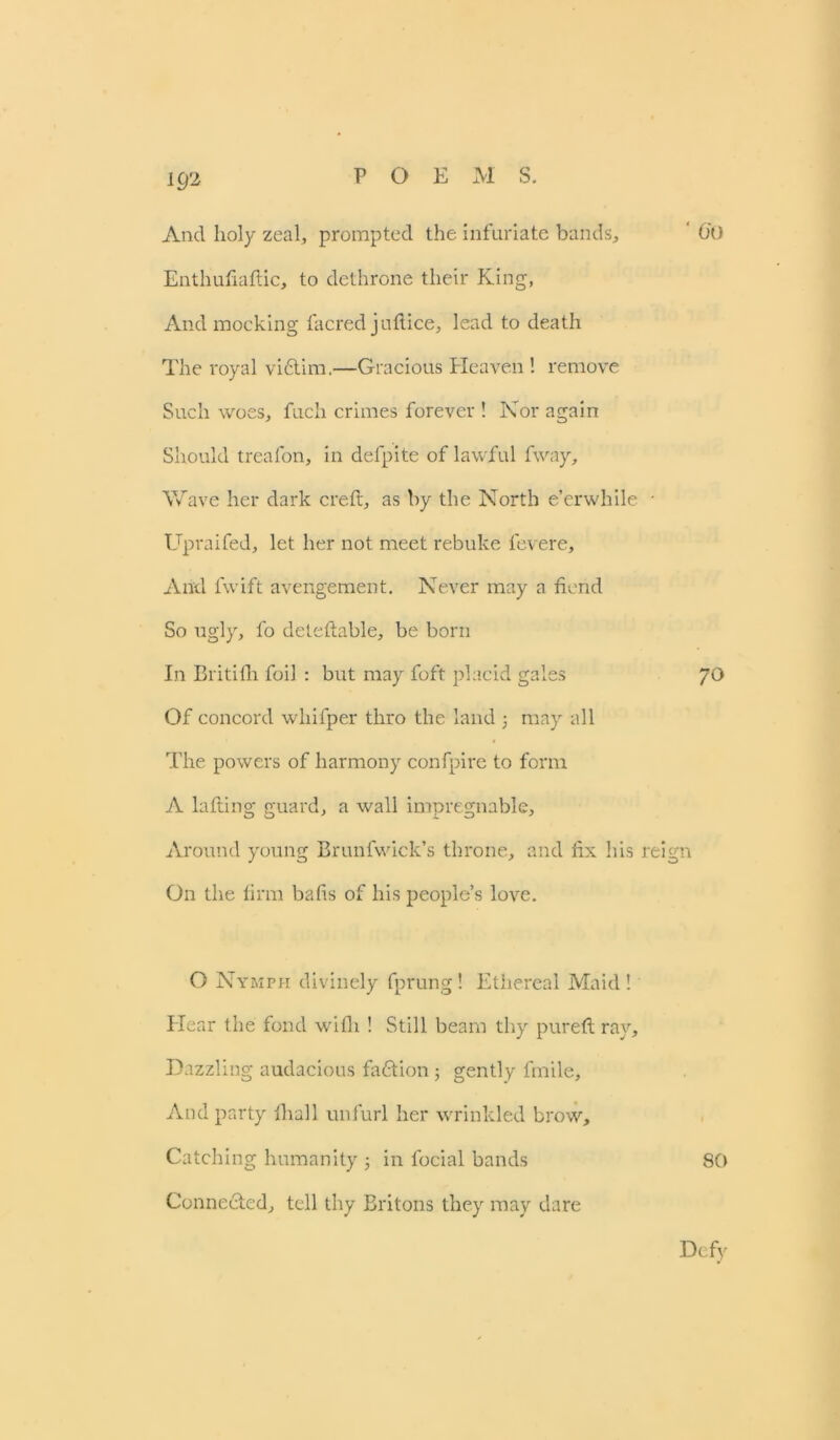 And holy zeal, prompted the infuriate bands, O'O Enthufiaflic, to dethrone their King, And mocking facred juftice, lead to death The royal victim.—Gracious Heaven ! remove Such woes, fuch crimes forever ! Nor again Should treafon, in defpite of lawful fway. Wave her dark creft, as by the North e’er while * Upraifed, let her not meet rebuke levere. And fwift avengement. Never may a fiend So ugly, fo deteftable, be born In Britifh foil : but may foft placid gales 70 Of concord whifper thro the land 3 may all The powers of harmony confpire to form A Lifting guard, a wall impregnable, Around young Brunfwick’s throne, and fix his reign On the firm bafis of his people’s love. O Nymph divinely fprung! Ethereal Maid! Hear the fond with ! Still beam thy pureft ray. Dazzling audacious faction3 gently fmile. And party fhall unfurl her wrinkled brow. Catching humanity 3 in focial bands 80 Connected, tell thy Britons they may dare Defy