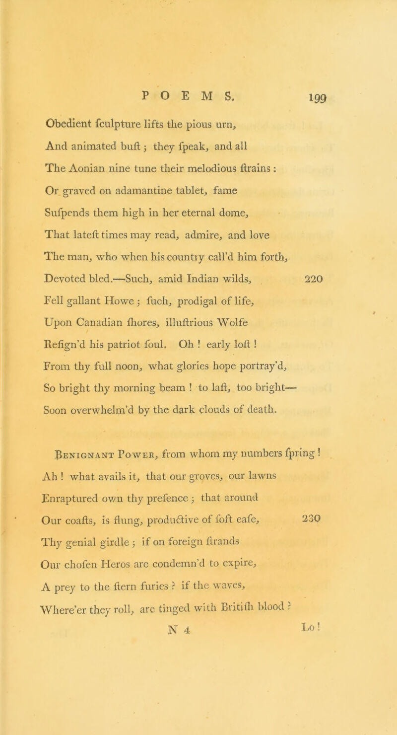 Obedient fculpture lifts the pious urn. And animated bull; they fpeak, and all The Aonian nine tune their melodious drains: Or graved on adamantine tablet, fame Sufpends them high in her eternal dome. That lateft times may read, admire, and love The man, who when hiscountiy call’d him forth. Devoted bled.—Such, amid Indian wilds, 220 Fell gallant Howe; fuch, prodigal of life. Upon Canadian fhores, illuftrious Wolfe Itefign’d his patriot foul. Oh ! early loft! From thy full noon, what glories hope portray'd. So bright thy morning beam ! to laft, too bright— Soon overwhelm’d by the dark clouds of death. Benignant Power, from whom my numbers fpring! Ah ! what avails it, that our groves, our lawns Enraptured own thy prefence ; that around Our coafts, is flung, productive of foft eafe, 230 Thy genial girdle 5 if on foreign Brands Our chofen Heros are condemn’d to expire, A prey to the Bern furies ? if the waves. Where’er they roll, are tinged with Britilh blood ? N 4 t'° !