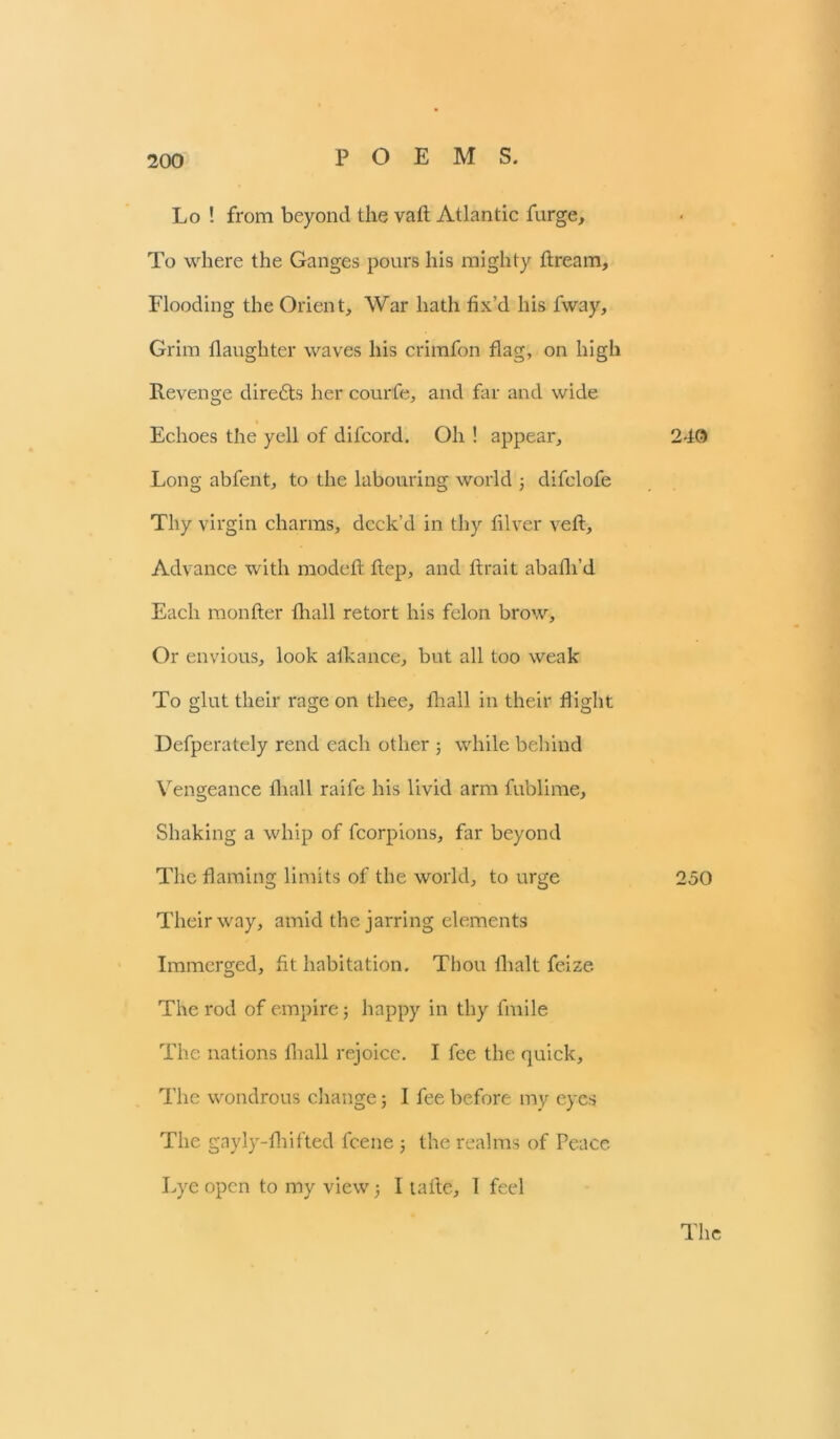 Lo ! from beyond the vaft Atlantic furge. To where the Ganges pours his mighty ftream. Flooding the Orient, War hath fix’d his fway. Grim daughter waves his crimfon flag, on high Revenge directs her courfe, and far and wide Echoes the yell of difeord. Oh ! appear. Long abfent, to the labouring world ; difclofe Thy virgin charms, deck’d in thy filver veft. Advance with modeft ftep, and ftrait abafli’d Each monfter fhall retort his felon brow. Or envious, look aikance, but all too weak To glut their rage on thee, fhall in their flight Defperately rend each other ; while behind Vengeance fhall raife his livid arm fublime. Shaking a whip of fcorpions, far beyond The flaming limits of the world, to urge Their way, amid the jarring elements Immerged, fit habitation. Thou {halt feize The rod of empire; happy in thy fmile The nations fhall rejoice. I fee the quick. The wondrous change; I fee before my eyes The gayly-fhifted feene ; the realms of Peace Lye open to my view; I tafle, I feel 240 250