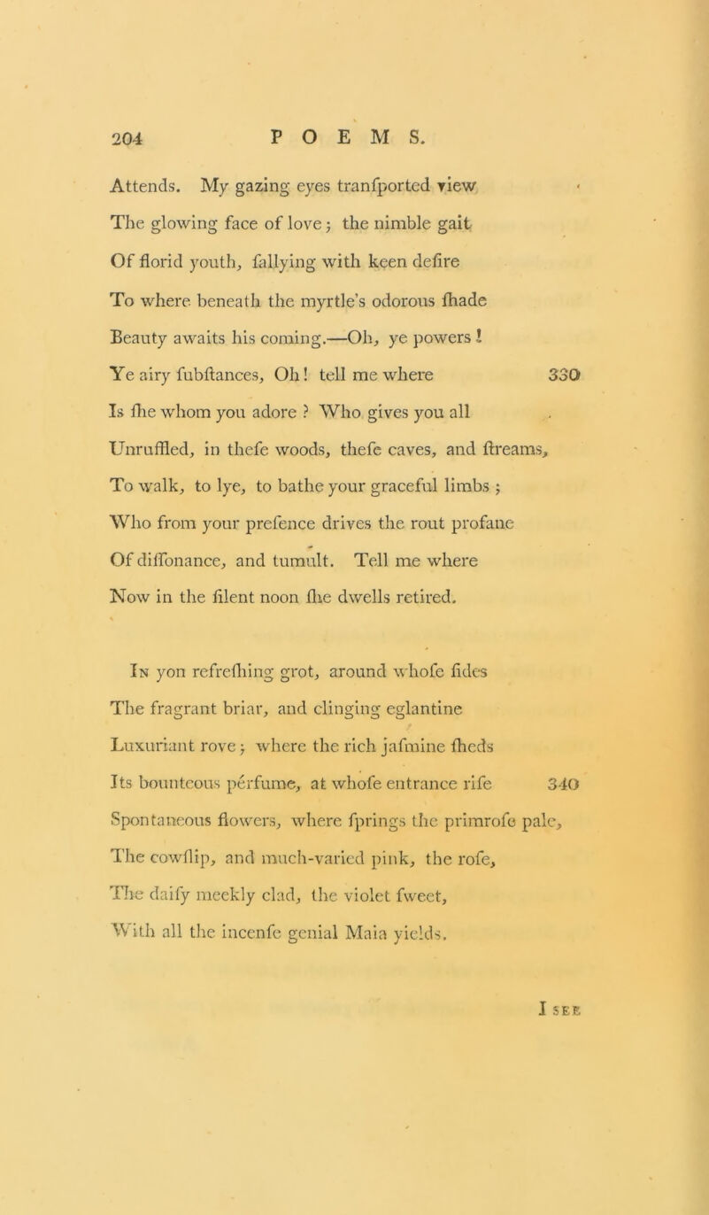 Attends. My gazing eyes tranfported view The glowing face of love ; the nimble gait Of florid youth, tallying with keen defire To where beneath the myrtle’s odorous fhade Beauty awaits his coming.—Oh, ye powers ! Ye airy fubftances, Oh! tell me where 330 Is fhe whom you adore ? Who gives you all Unruffled, in thefe woods, thefe caves, and ftreams. To walk, to lye, to bathe your graceful limbs ; Who from your prefence drives the rout profane Of diffonance, and tumult. Tell me where Now in the filent noon flie dwells retired. In yon refrefliing grot, around whofe fades The fragrant briar, and clinging eglantine Luxuriant rove; where the rich jafmine fheds Its bounteous perfume, at whofe entrance rife 340 Spontaneous flowers, where fprings the primrofo pale. The cowflip, and much-varied pink, the rofe. The daify meekly clad, the violet fweet. With all the incenfe genial Main yields. I SEE