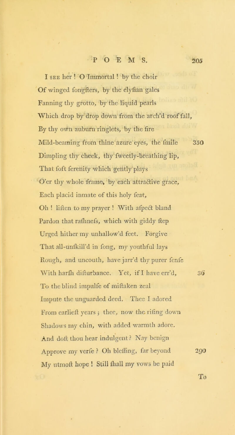 I see her ! O Immortal! by the choir Of winged fongfters, by the elyfian gales Fanning thy grotto, by the liquid pearls Which drop by drop down from the arch’d roof fall. By thy own auburn ringlets, by the fire Mild-beaming from thine azure eyes, the fmile 350 Dimpling thy cheek, thy fweetly-breathing lip. That foft ferenity which gently plays O’er thy whole frame> by each attractive grace. Each placid inmate of this holy feat. Oh ! liften to my prayer ! With afpedt bland Pardon that rafhnefs, which with giddy ftep Urged hither my unhallow’d feet. Forgive That all-unfkill’d in fong, my youthful lays Plough, and uncouth, have jarr’d thy purer fenfe With harfii disturbance. Yet, if I have err’d, 35 To the blind impulle of miftaken zeal Impute the unguarded deed. Thee I adored From carlieft years ; thee, now the rifing down Shadows my chin, with added warmth adore. And doft thou hear indulgent ? Nay benign Approve my verfe ? Oh blefiing, far beyond 2Q0 My utmofi hope ! Still fliall my vows be paid To