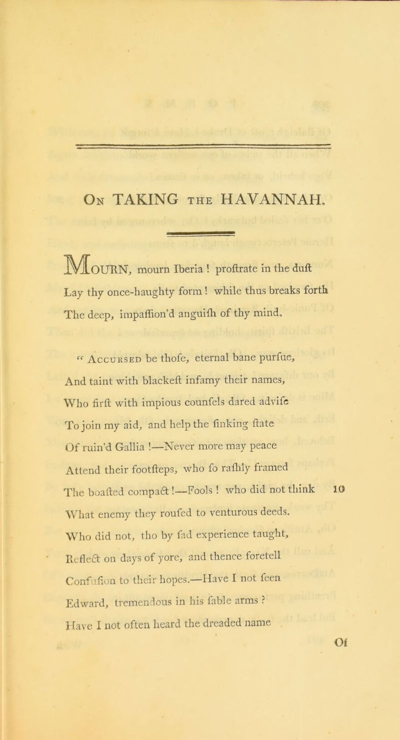 On TAKING the HAVANNAH. IVIoURN, mourn Iberia ! proftrate in the duft Lay thy once-haughty form! while thus breaks forth The deep, impaffion’d anguifti of thy mind. “ Accursed be thofe, eternal bane purfue. And taint with blackeft infamy their names. Who firft with impious counfels dared advife To join my aid, and help the finking ftate Of ruin’d Gallia !—Never more may peace Attend their footfteps, who fo railily framed The boafted compaft!—Fools ! who did not think 10 What enemy they roufed to venturous deeds. Who did not, tho by fad experience taught. Reflea on days of yore, and thence foretell Confufion to their hopes.—Have I not teen Edward, tremendous in his fable arms ? Have I not often heard the dreaded name