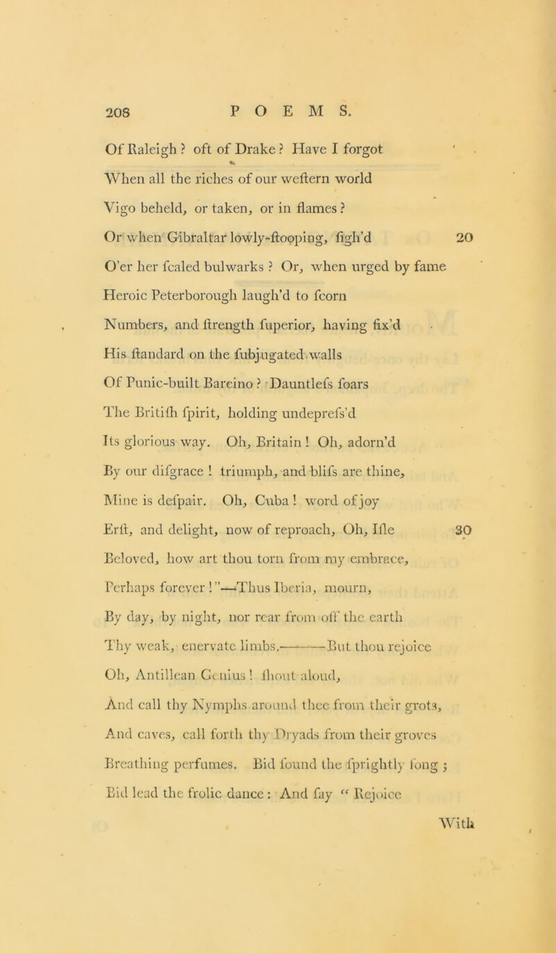 Of Raleigh ? oft of Drake ? Have I forgot When all the riches of our weftern world Vigo beheld, or taken, or in flames ? Or when Gibraltar lowly-ftooping, figh’d 20 O’er her foaled bulwarks ? Or, when urged by fame Heroic Peterborough laugh’d to fcorn Numbers, and flrength fuperior, having fix’d His ftandard on the fubjugated walls Of Punic-built Barcino ? Dauntlefs foars The Britilh fpirit, holding undeprefs’d Its glorious way. Oh, Britain ! Oh, adorn’d By our difgrace ! triumph, and blifs are thine. Mine is defpair. Oh, Cuba! word of joy Erfl, and delight, now of reproach. Oh, Ifle 30 Beloved, how art thou torn from my embrace. Perhaps forever!”—Thus Iberia, mourn. By day, by night, nor rear from oft’ the earth Thy weak, enervate limbs. But thou rejoice Oh, Antillean Gc nius! ihout aloud. And call thy Nymphs around thee from their grots. And caves, call forth thy Dryads from their groves Breathing perfumes. Bid found the fprightly long ; Bid lead the frolic dance : And fay Rejoice With