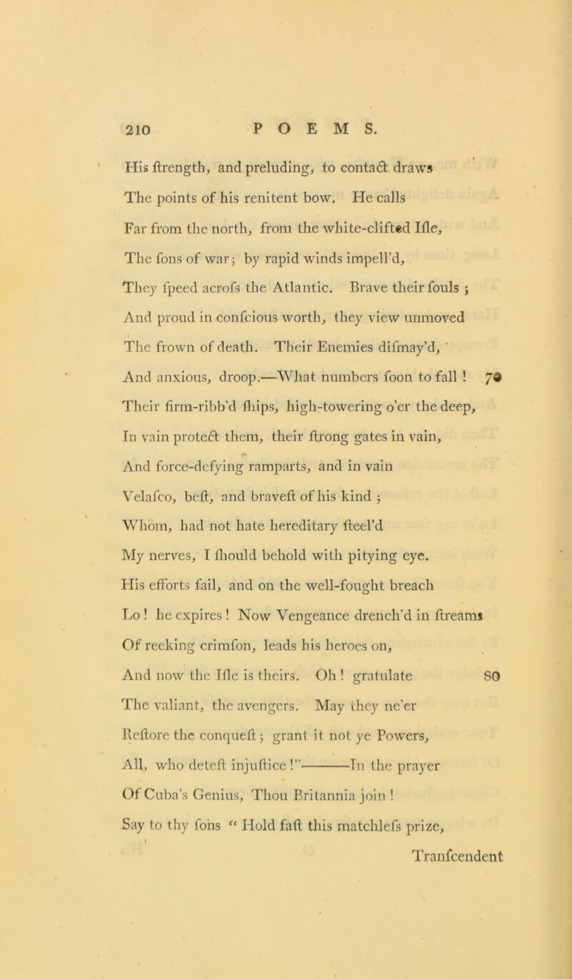 Hisdrength, and preluding, to contadt draws The points of his renitent bow. He calls Far from the north, from the white-clifted Ifle, The foils of war j by rapid winds impell’d. They fpeed acrofs the Atlantic. Brave their fouls ; And proud in confcious worth, they view unmoved The frown of death. Their Enemies difmay’d, ' And anxious, droop.—What numbers foon to fall ! 7® Their firm-ribb'd fhips, high-towering o’er the deep. In vain protedt them, their ftrong gates in vain. And force-defying ramparts, and in vain Velafco, bed, and braved of his kind ; Whom, had not hate hereditary deel’d My nerves, I diould behold with pitying eye. His efforts fail, and on the well-fought breach Lo! he expires! Now Vengeance drench’d in dreams Of reeking crimfon, leads his heroes on. And now the Ifle is theirs. Oh ! gratulate SO The valiant, the avengers. May they ne’er Reflore the conqueft; grant it not ye Powers, All, who detefl injuflice!” 111 the prayer Of Cuba’s Genius, Thou Britannia join ! Say to thy fobs “ Hold fad this matchlefs prize, I Tranfcendent