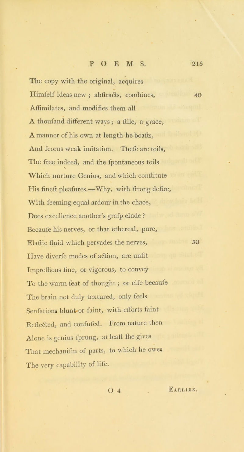 The copy with the original, acquires Himfelf ideas new ; abflra£ts, combines, 40 Aflimilates, and modifies them all A thoufand different ways a ftile, a grace, A manner of his own at length heboaffs. And fcorns weak imitation. Tnefe are toils. The free indeed, and the fpontaneons toils \ Which nurture Genius, and which conffitute His fineft pleafures.—Why, with ftrong defire. With feeming equal ardour in the chace. Does excellence another’s grafp elude ? Becaufe his nerves, or that ethereal, pure, Elaftic fluid which pervades the nerves, 50 Have diverfe modes of aftion, are unfit Impreflions fine, or vigorous, to convey To the warm feat of thought; or elfe becaufe The brain not duly textured, only feels Senfations blunter faint, with efforts faint Reflc6ted, and confufed. From nature then Alone is genius fprung, at leaft the gives That mechanifm of parts, to which he owes The very capability of lile.