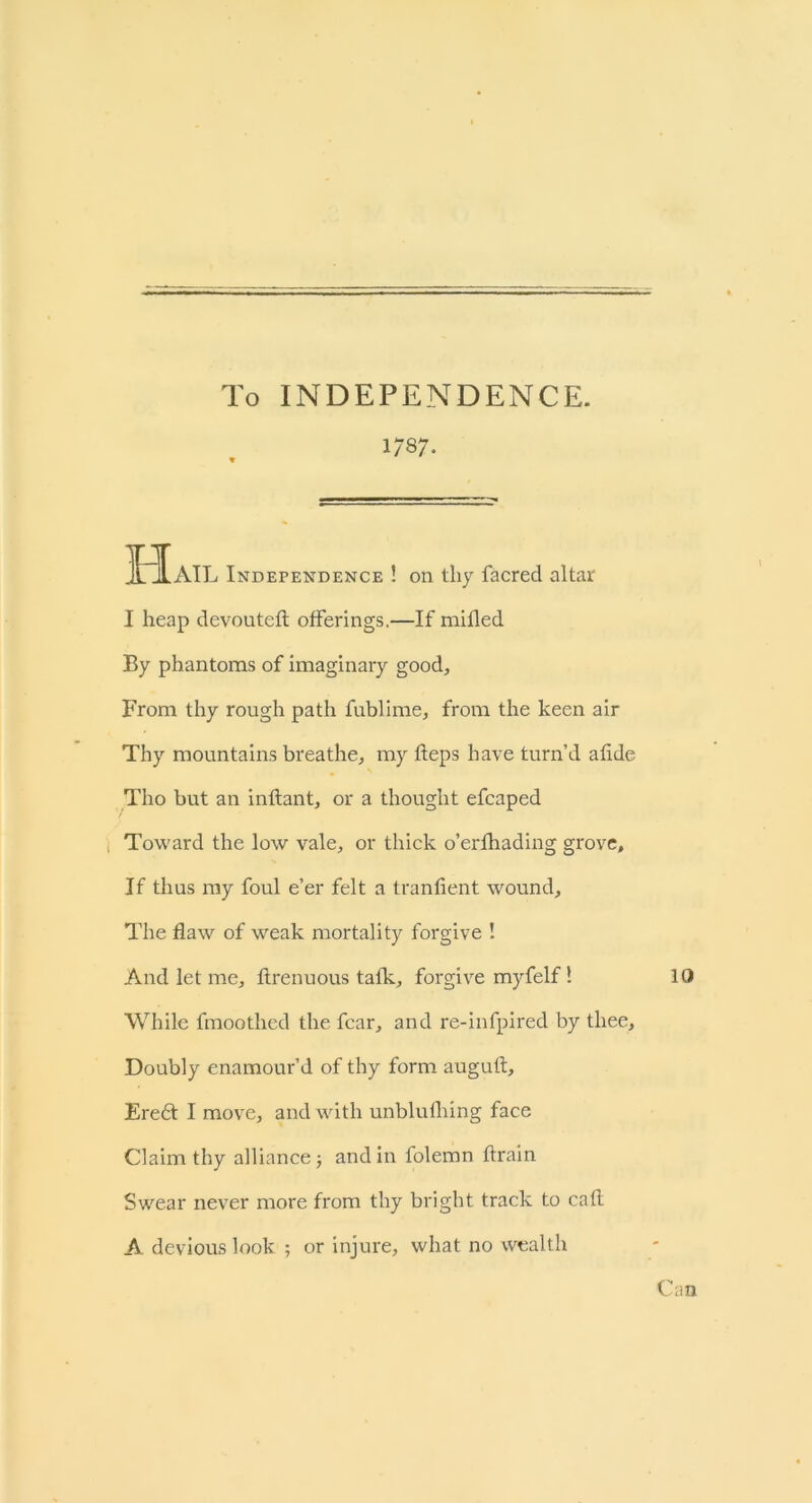 To INDEPENDENCE. 1/87- JtIaIL Independence ! on thy facred altar I heap devouteft offerings.—If mifled By phantoms of imaginary good. From thy rough path fublime, from the keen air Thy mountains breathe, my heps have turn’d afide Tho but an inflant, or a thought efcaped Toward the low vale, or thick o’erfhading grove. If thus my foul e’er felt a tranfient wound. The flaw of weak mortality forgive ! And let me, ftrenuous talk, forgive myfelf! While fmoothed the fear, and re-infpired by thee. Doubly enamour’d of thy form auguft, Ere<5t I move, and with unblufhing face Claim thy alliance j and in folemn drain Swear never more from thy bright track to cafl A devious look ; or injure, what no wealth