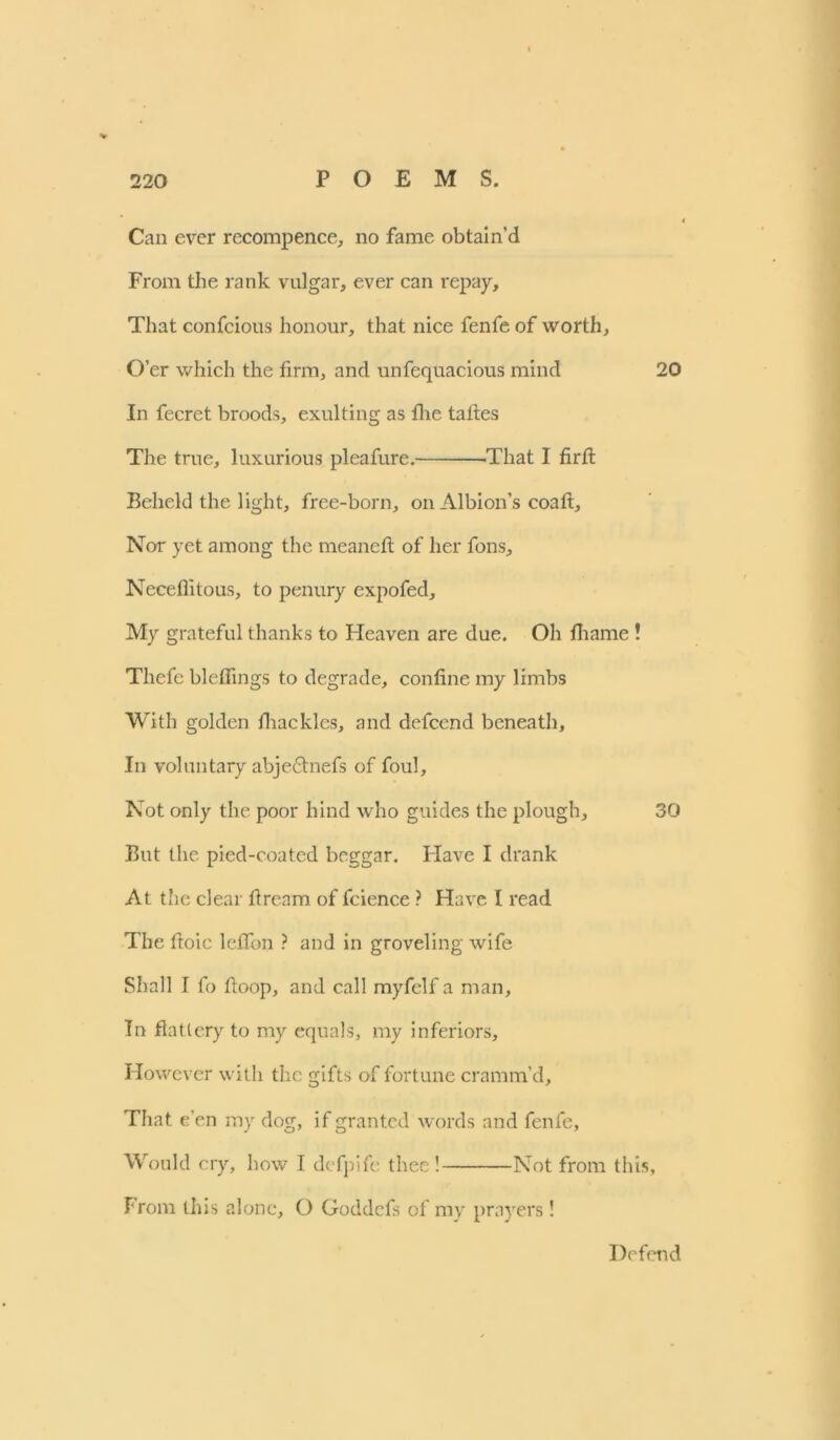 Can ever rccompence, no fame obtain’d From the rank vulgar, ever can repay. That confcious honour, that nice fenfe of worth. O’er which the firm, and unfequacious mind 20 In fecret broods, exulting as fhe taftes The true, luxurious pleafure. -That I firft Beheld the light, free-born, on Albion’s coaft. Nor yet among the meancft of her fons, Neceflitous, to penury expofed. My grateful thanks to Heaven are due. Oh fhame ! Thefe bleffings to degrade, confine my limbs With golden fiiacklcs, and defcend beneath. In voluntary abjedtnefs of foul. Not only the poor hind who guides the plough, 30 But the pied-coated beggar. Have I drank At the clear fiream of fcience ? Have I read The fioic leflbn ? and in groveling wife Shall I fo ftoop, and call myfclf a man. In flattery to my equals, my inferiors. However with the gifts of fortune cramm’d. That e’en my dog, if granted words and fenfe, Would cry, how I defpife thee! Not from this. From this alone, O Goddefs of my prayers ! Defend