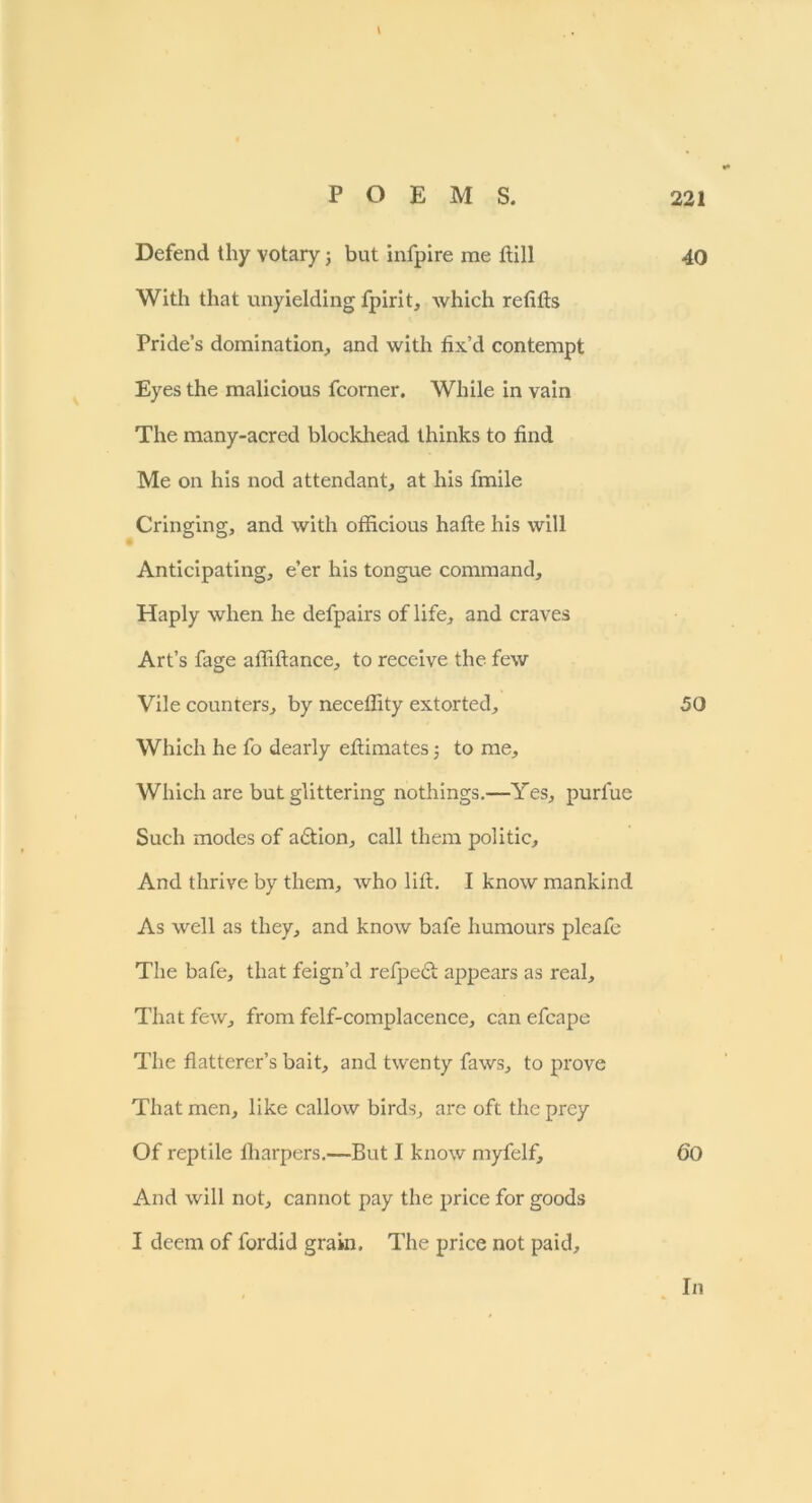 Defend thy votary; but infpire me dill 40 With that unyielding fpirit, which redds Pride’s domination, and with fix’d contempt Eyes the malicious fcorner. While in vain The many-acred blockhead thinks to dnd Me on his nod attendant, at his fmile Cringing, and with officious hade his will Anticipating, e’er his tongue command. Haply when he defpairs of life, and craves Art’s fage adidance, to receive the few Vile counters, by necedity extorted, 50 Which he fo dearly edimates; to me. Which are but glittering nothings.—Yes, purfue Such modes of a6tion, call them politic. And thrive by them, who lid. I know mankind As well as they, and know bafe humours pleafe The bafe, that feign’d refpeft appears as real. That few, from felf-complacence, can efcape The datterer’s bait, and twenty faws, to prove That men, like callow birds, are oft the prey Of reptile fliarpers.—But I know myfelf, <50 And will not, cannot pay the price for goods I deem of fordid grain. The price not paid.