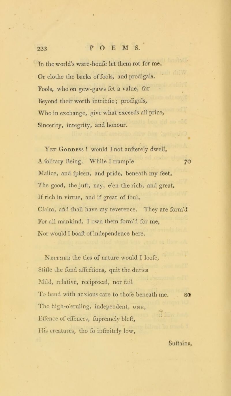 In the world’s ware-houfe let them rot for me. Or clothe the backs of fools, and prodigals. Fools, who on gew-gaws fet a value, far Beyond their worth intrinfic; prodigals. Who in exchange, give what exceeds all price. Sincerity, integrity, and honour. Yet Goddess ! would I not aufterely dwell, A folitary Being. While I trample JO Malice, and fpleen, and pride, beneath my feet. The good, the juft, nay, e’en the rich, and great. If rich in virtue, and if great of foul. Claim, afid fhall have my reverence. They are form’d For all mankind, I own them form’d for me. Nor would I boaft of independence here. Neither the ties of nature would I loofe. Stifle the fond affe&ions, quit the duties Mild, relative, reciprocal, nor fail To bend with anxious care to thofe beneath me. SO The high-o’eruling, independent, one, , * r Eflence of effences, fupremely bleft. His creatures, tho fo infinitely low, Suftaini,