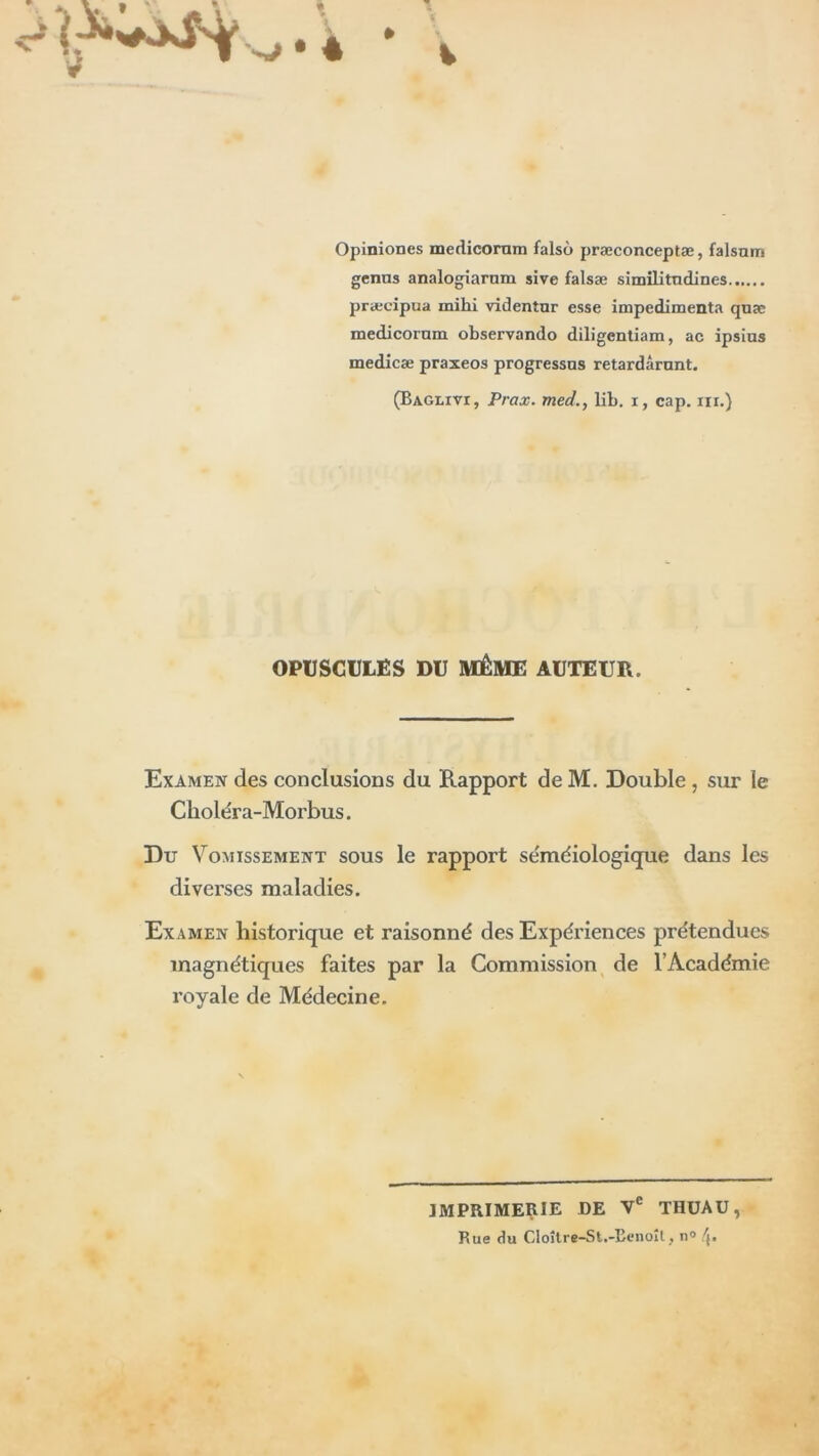 Opiniones medicornm falso præconceptæ, falsum genns analogiarnm sive falsæ similitndines præcipua mihi videntnr esse impedimenta quæ medicornm observando diligentiam, ac ipsins medicæ praxeos progressas retardârnnt. (Baglivi, Prax. med., lib. i, cap. ni.) OPUSCULES DU MÊME AUTEUR. Examen des conclusions du Rapport de M. Double , sur le Ckoléra-Morbus. Du Vomissement sous le rapport séméiologique dans les diverses maladies. Examen historique et raisonné des Expériences prétendues magnétiques faites par la Commission de l’Académie royale de Médecine. IMPRIMERIE DE Ve THUAU, Rue du CIoître-St.-Eenoîl, n°