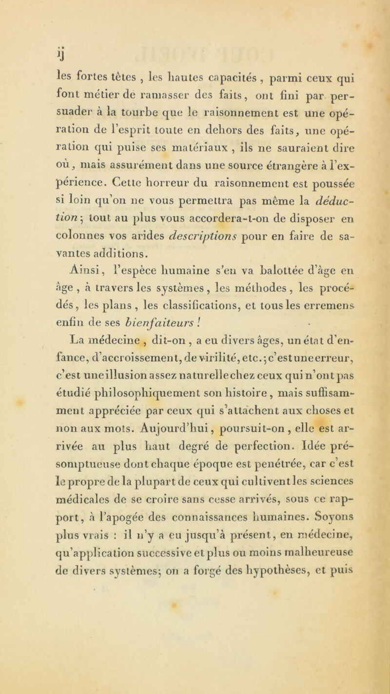 les fortes tètes , les hautes capacités , parmi ceux qui font métier de ramasser des faits, ont fini par per- suader à la tourbe que le raisonnement est une opé- ration de l’esprit toute en dehors des faits, une opé- ration qui puise ses matériaux , ils ne sauraient dire où, mais assurément dans une source étrangère à l’ex- périence. Cette horreur du raisonnement est poussée si loin qu’on ne vous permettra pas même la déduc- tion; tout au plus vous accordera-t-on de disposer en colonnes vos arides descriptions pour en faire de sa- vantes additions. Ainsi, l’espèce humaine s’en va balottée d’âge en âge, â travers les systèmes, les méthodes, les procé- dés, les plans, les classifications, et tous les erremens enfin de ses bienfaiteurs ! La médecine , dit-on , a eu divers âges, un état d’en- fance, d’accroissement, de virilité, etc. ; c’est une erreur, c’est uneillusion assez naturellechez ceux qui n’ont pas étudié philosophiquement son histoire, mais suffisam- ment appréciée par ceux qui s’attachent aux choses et non aux mots. Aujourd’hui, poursuit-on , elle est ar- rivée au plus haut degré de perfection. Idée pré- somptueuse dont chaque époque est pénétrée, car c’est le propre de la plupart de ceux qui cultivent les sciences médicales de se croire sans cesse arrivés, sous ce rap- port, â l’apogée des connaissances humaines. Soyons plus vrais : il n’y a eu jusqu’à présent, en médecine, qu’application successive et plus ou moins malheureuse de divers systèmes; on a forgé des hypothèses, et puis