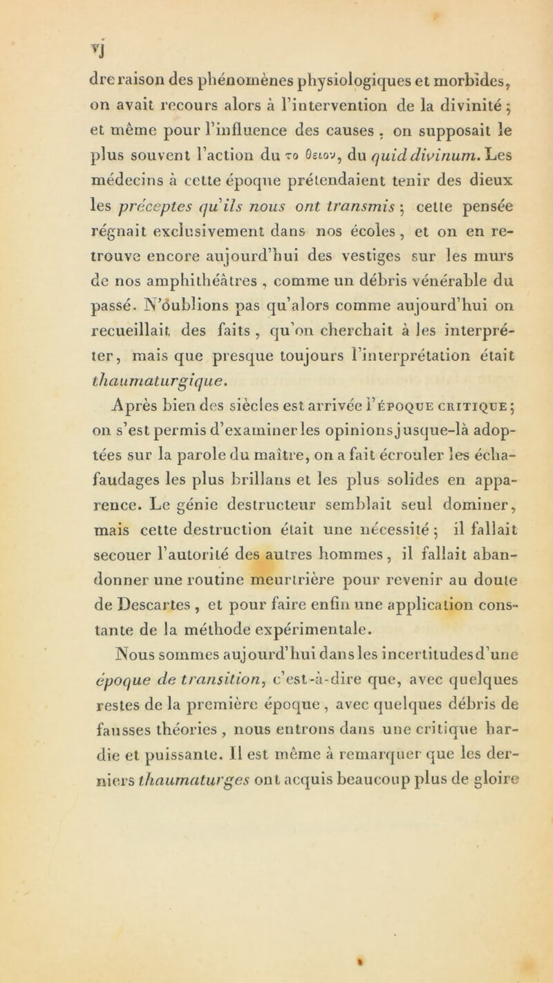 dre raison des phénomènes physiologiques et morbides, on avait recours alors à l’intervention de la divinité; et même pour l’influence des causes , on supposait le plus souvent l’action du ro Qelov, du quid dwinum. Les médecins à cette époque prétendaient tenir des dieux les préceptes quils nous ont transmis ; cette pensée régnait exclusivement dans nos écoles, et on en re- trouve encore aujourd’hui des vestiges sur les murs de nos amphithéâtres , comme un débris vénérable du passé. N’oublions pas qu’alors comme aujourd’hui on recueillait des faits , qu’on cherchait à les interpré- ter, mais que presque toujours l’interprétation était thaumaturgique. Après bien des siècles est arrivée i’époque critique ; on s’est permis d’examiner les opinions jusque-là adop- tées sur la parole du maître, on a fait écrouler les écha- faudages les plus brillans et les plus solides en appa- rence. Le génie destructeur semblait seul dominer, mais cette destruction était une nécessité; il fallait secouer l’autorité des autres hommes, il fallait aban- donner une routine meurtrière pour revenir au doute de Descartes , et pour faire enfin une application cons- tante de la méthode expérimentale. Nous sommes aujourd’hui dans les incertitudes d’une époque de transition, c’est-à-dire que, avec quelques restes de la première époque , avec quelques débris de fausses théories, nous entrons dans une critique har- die et puissante. Il est même à remarquer que les der- niers thaumaturges ont acquis beaucoup plus de gloire