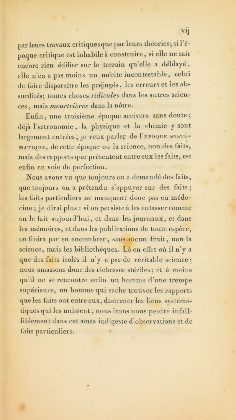 parleurs travaux critiques que par leurs théories; si l’é- poque critique est inhabile à construire, si elle ne sait encore rien édifier sur le terrain qu’elle a déblayé, elle n’en a pas moins un mérite incontestable, celui de faire disparaître les préjugés, les erreurs et les ab- surdités; toutes choses ridicules dans les autres scien- ces, mais meurtrières dans la nôtre. Enfin, une troisième époque arrivera sans doute; déjà l’astronomie , la physique et la chimie y sont largement entrées , je veux parler de I’époque systé- matique, de cette époque où la science, non des faits, mais des rapports que présentent entre eux les faits, est enfin en voie de perfection. Nous avons vu que toujours on a demandé des faits, que toujours on a prétendu s’appuyer sur des faits ; les faits particuliers ne manquent donc pas en méde- cine ; je dirai plus : si on persiste à les entasser comme on le fait aujourd’hui, et dans les journaux, et dans les mémoires, et dans les publications de toute espèce, on finira par en encombrer, sans aucun fruit, non la science, mais les bibliothèques. Là en effet où il n’y a que des faits isolés il n’y a pas de véritable science; nous amassons donc des richesses stériles; et à moins qu’il ne se rencontre enfin un homme d’une trempe supérieure, un homme qui sache trouver les rapports que les faits ont entre eux, discerner les liens systéma- tiques qui les unissent, nous irons nous perdre infail- liblement dans cet amas indigeste d’observations et de faits particuliers.