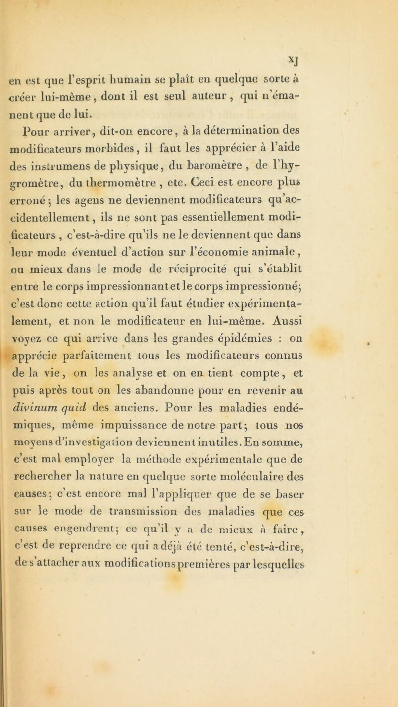XJ en est que l’esprit humain se plaît en quelque sorte à créer lui-mème, dont il est seul auteur , qui n éma- nent que de lui. Pour arriver, dit-on encore, à la détermination des modificateurs morbides, il faut les appréciera l’aide des instrumens de physique, du baromètre , de l’hy- gromètre, du thermomètre , etc. Ceci est encore plus erroné ; les agens ne deviennent modificateurs qu’ac- cidentellement, ils 11e sont pas essentiellement modi- ficateurs , c’est-à-dire qu’ils ne le deviennent que dans leur mode éventuel d’action sur l’économie animale , ou mieux dans le mode de réciprocité qui s’établit entre le corps impressionnant et le corps impressionné; c’est donc cette action qu’il faut étudier expérimenta- lement, et non le modificateur en lui-mème. Aussi voyez ce qui arrive dans les grandes épidémies : on apprécie parfaitement tous les modificateurs connus de la vie, on les analyse et on en tient compte, et puis après tout on les abandonne pour en revenir au divinum qaid des anciens. Pour les maladies endé- miques, même impuissance de notre part; tous nos moyens d’investigation deviennen t inutiles. En somme, c’est mal employer la méthode expérimentale que de rechercher la nature en quelque sorte moléculaire des causes; c’est encore mal l’appliquer que de se baser sur le mode de transmission des maladies que ces causes engendrent; ce qu’il y a de mieux à faire, c’est de reprendre ce qui a déjà été tenté, c’est-à-dire, des attacher aux modifications premières par lesquelles