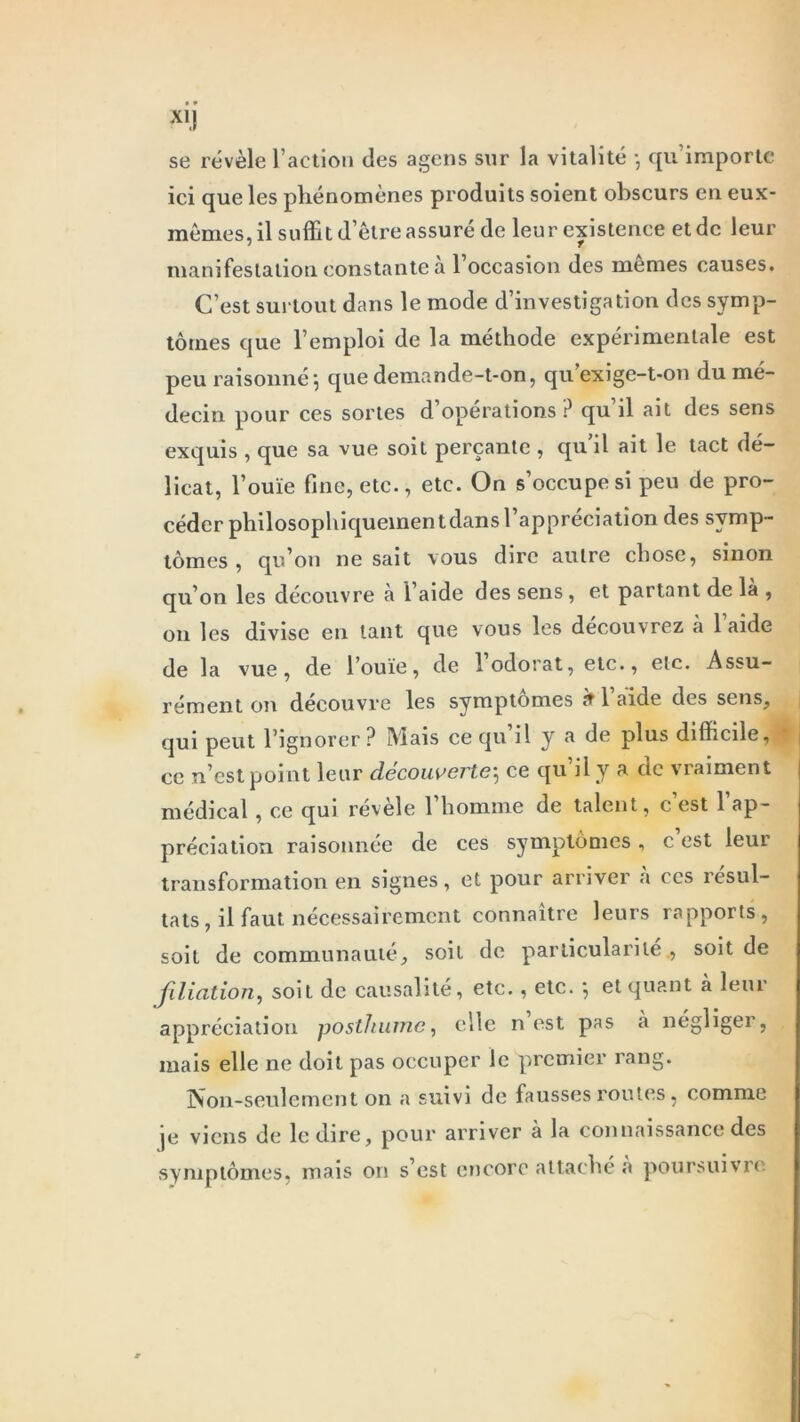 se révèle l’action des agens sur la vitalité } qu’importe ici que les phénomènes produits soient obscurs en eux- mêmes, il suffi t d’être assuré de leur existence et de leur manifestation constante a l’occasion des memes causes. C’est surtout dans le mode d’investigation des symp- tômes que l’emploi de la méthode expérimentale est peu raisonné ; que demande-t-on, qu’exige-t-on du mé- decin pour ces sortes d’opérations? qu’il ait des sens exquis , que sa vue soit perçante , qu’il ait le tact dé- licat, l’ouïe fine, etc., etc. On s’occupe si peu de pro- céder philosophiquement dans l’appréciation des symp- tômes , qu’on ne sait vous dire autre chose, sinon qu’on les découvre à l’aide des sens , et partant de là , on les divise en tant que vous les découvrez à 1 aide de la vue, de l’ouïe, de 1 odorat, etc., etc. Assu- rément on découvre les symptômes 9 1 aide des sens, qui peut l’ignorer? Mais ce qu il y a de plus difficile, ce n’est point leur découverte, ce qu’il y a. de vraiment médical, ce qui révèle l’homme de talent, c’est l’ap- préciation raisonnée de ces symptômes, c est leui transformation en signes , et pour arriver a ces résul- tats, il faut nécessairement connaître leurs rapports, soit de communauté, soit de particularité , soit de filiation, soit de causalité, etc., etc. -, et quant à leur appréciation posthume, elle n est pas à négliger, mais elle ne doit pas occuper le premier rang. Non-seulement on a suivi de fausses routes, comme je viens de le dire, pour arriver à la connaissance des symptômes, mais on s est encore attache a poursuivre
